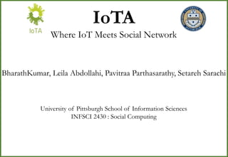 IoTA
Where IoT Meets Social Network
BharathKumar, Leila Abdollahi, Pavitraa Parthasarathy, Setareh Sarachi
University of Pittsburgh School of Information Sciences
INFSCI 2430 : Social Computing
 
