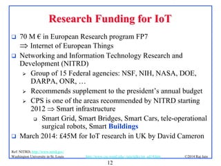 12
©2014 Raj Jainhttp://www.cse.wustl.edu/~jain/talks/iot_ad14.htmWashington University in St. Louis
Research Funding for IoTResearch Funding for IoT
 70 M € in European Research program FP7
 Internet of European Things
 Networking and Information Technology Research and
Development (NITRD)
 Group of 15 Federal agencies: NSF, NIH, NASA, DOE,
DARPA, ONR, …
 Recommends supplement to the president’s annual budget
 CPS is one of the areas recommended by NITRD starting
2012  Smart infrastructure
 Smart Grid, Smart Bridges, Smart Cars, tele-operational
surgical robots, Smart Buildings
 March 2014: £45M for IoT research in UK by David Cameron
Ref: NITRD, http://www.nitrd.gov/
 
