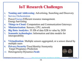 16
©2014 Raj Jainhttp://www.cse.wustl.edu/~jain/talks/iot_ad14.htmWashington University in St. Louis
IoT Research ChallengesIoT Research Challenges
1. Naming and Addressing: Advertising, Searching and Discovery
2. Service Orchestration
3. Power/Energy/Efficient resource management.
Energy harvesting
4. Things to Cloud: Computation and Communication Gateways
5. Miniaturization: Sensors, CPU, network
6. Big Data Analytics: 35 ZB of data $2B in value by 2020
7. Semantic technologies: Information and data models for
interoperability
8. Virtualization: Multiple sensors aggregated, or a sensor shared by
multiple users
9. Privacy/Security/Trust/Identity/Anonymity
Target Pregnancy Prediction
10. Heterogeneity/Dynamics/Scale
 