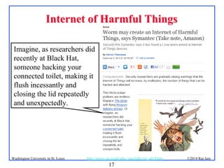 17
©2014 Raj Jainhttp://www.cse.wustl.edu/~jain/talks/iot_ad14.htmWashington University in St. Louis
Internet of Harmful ThingsInternet of Harmful Things
Imagine, as researchers did
recently at Black Hat,
someone hacking your
connected toilet, making it
flush incessantly and
closing the lid repeatedly
and unexpectedly.
 