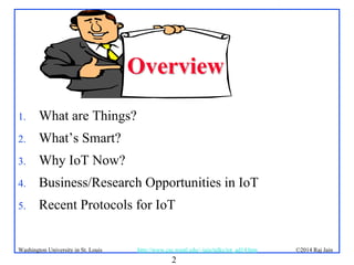 2
©2014 Raj Jainhttp://www.cse.wustl.edu/~jain/talks/iot_ad14.htmWashington University in St. Louis
OverviewOverview
1. What are Things?
2. What’s Smart?
3. Why IoT Now?
4. Business/Research Opportunities in IoT
5. Recent Protocols for IoT
 
