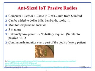 21
©2014 Raj Jainhttp://www.cse.wustl.edu/~jain/talks/iot_ad14.htmWashington University in St. Louis
AntAnt--Sized IoT Passive RadiosSized IoT Passive Radios
 Computer + Sensor + Radio in 3.7x1.2 mm from Stanford
 Can be added to dollar bills, band-aids, tools, …
 Monitor temperature, location
 3 m range
 Extremely low power  No battery required (Similar to
passive RFID
 Continuously monitor every part of the body of every patient
Ref: http://www.computerworld.com/article/2682854/stanfords-ant-sized-radios-could-connect-the-world.html?
source=CTWNLE_nlt_pm_2014-09-12#tk.rss_all
http://web.stanford.edu/~arbabian/Home/Welcome.html
 