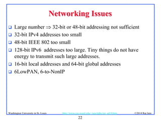 22
©2014 Raj Jainhttp://www.cse.wustl.edu/~jain/talks/iot_ad14.htmWashington University in St. Louis
Networking IssuesNetworking Issues
 Large number  32-bit or 48-bit addressing not sufficient
 32-bit IPv4 addresses too small
 48-bit IEEE 802 too small
 128-bit IPv6 addresses too large. Tiny things do not have
energy to transmit such large addresses.
 16-bit local addresses and 64-bit global addresses
 6LowPAN, 6-to-NonIP
 