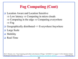 28
©2014 Raj Jainhttp://www.cse.wustl.edu/~jain/talks/iot_ad14.htmWashington University in St. Louis
Fog Computing (Cont)Fog Computing (Cont)
 Location Aware and Location Sensitive
 Low latency  Computing in micro clouds
 Computing in the edge  Computing everywhere
 Fog
 Geographically distributed => Everywhere/Anywhere
 Large Scale
 Mobility
 Real-Time
Ref: F. Bonomi, et al., “Fog Computing and Its Role in the Internet of Things,” ACM MCC’12, August 17, 2012, Helsinki, Finland
 
