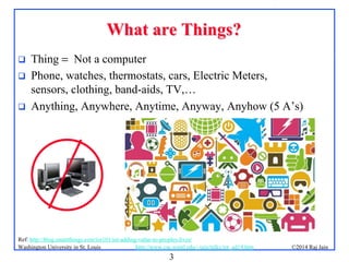 3
©2014 Raj Jainhttp://www.cse.wustl.edu/~jain/talks/iot_ad14.htmWashington University in St. Louis
What are Things?What are Things?
 Thing = Not a computer
 Phone, watches, thermostats, cars, Electric Meters,
sensors, clothing, band-aids, TV,…
 Anything, Anywhere, Anytime, Anyway, Anyhow (5 A’s)
Ref: http://blog.smartthings.com/iot101/iot-adding-value-to-peoples-lives/
 