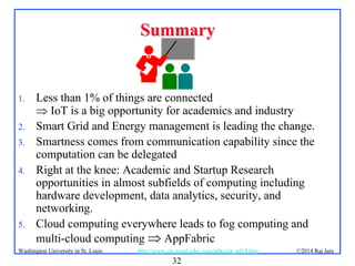 32
©2014 Raj Jainhttp://www.cse.wustl.edu/~jain/talks/iot_ad14.htmWashington University in St. Louis
SummarySummary
1. Less than 1% of things are connected
 IoT is a big opportunity for academics and industry
2. Smart Grid and Energy management is leading the change.
3. Smartness comes from communication capability since the
computation can be delegated
4. Right at the knee: Academic and Startup Research
opportunities in almost subfields of computing including
hardware development, data analytics, security, and
networking.
5. Cloud computing everywhere leads to fog computing and
multi-cloud computing  AppFabric
 