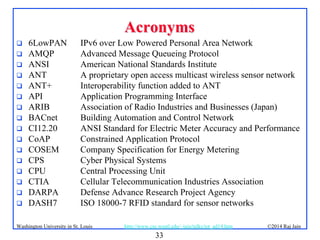 33
©2014 Raj Jainhttp://www.cse.wustl.edu/~jain/talks/iot_ad14.htmWashington University in St. Louis
AcronymsAcronyms
 6LowPAN IPv6 over Low Powered Personal Area Network
 AMQP Advanced Message Queueing Protocol
 ANSI American National Standards Institute
 ANT A proprietary open access multicast wireless sensor network
 ANT+ Interoperability function added to ANT
 API Application Programming Interface
 ARIB Association of Radio Industries and Businesses (Japan)
 BACnet Building Automation and Control Network
 CI12.20 ANSI Standard for Electric Meter Accuracy and Performance
 CoAP Constrained Application Protocol
 COSEM Company Specification for Energy Metering
 CPS Cyber Physical Systems
 CPU Central Processing Unit
 CTIA Cellular Telecommunication Industries Association
 DARPA Defense Advance Research Project Agency
 DASH7 ISO 18000-7 RFID standard for sensor networks
 