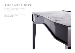 Série limitée à 8 exemplaires
Plateau en poirier noirci, réflecteurs en Corian noir poli, façade en
poirier noirci, parements en acier chromé, platines en aluminium brossé
anodisé noir, tiroirs en padouk, cuir de veau noir.
H.770 x L.1200 x P.640 mm
Bureau intégrant un système acoustique avec réflecteur
sonore. Amplificateur Devialet 120 et enceintes Atohm
Sirocco 1.0 intégrés.
ECHO "BLACK EDITION"
 