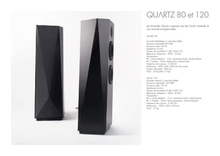 Quartz 120
Enceinte colonne 2 voies Bass Reflex
Puissance admissible 120 Weff
Puissance crête 150 W
Impédance 6 ohms
Niveau de sensibilité 93 dB/2.83V/1M
Réponse en fréquence : 45Hz - 30 kHz
Haut-parleurs
• 2 x Grave Médium : 17cm, membrane kevlar, simple bobine
• 1 x Tweeter : 25mm, dôme magnésium, aimant néodyme
Fréquence de coupure : 4 500 Hz
Dimensions : 1020 x 360 x 420 mm
Poids : 35 Kg
QUARTZ 80 et 120
Les enceintes Quartz captivent par leur forme minérale et
une sonorité exceptionnelle.
QUARTZ 80
Enceinte bibliothèque 2 voies Bass Reflex
Puissance admissible 80 Weff
Puissance crête 100 W
Impédance 6 ohms
Niveau de sensibilité 91 dB/2.83V/1M
Réponse en fréquence : 50Hz - 25 kHz
Haut-parleurs
•1 x Grave Médium : 17cm, membrane kevlar, double bobine
•1 x Tweeter : 25mm, dôme titane, aimant ferrite
Fréquence de coupure : 3 200 Hz
Dimensions : 490 x 380 x 290 mm (hors pied)
Hauteur des pieds : 800 mm
Poids : 20 Kg (Pied 12 Kg)
 