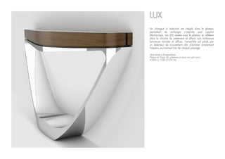 LUX
Série limitée à 8 exemplaires
Plateau en Noyer US, piétement en acier inox poli miroir.
H.800 x L.1500 x P.235 mm
Un chargeur à induction est intégré dans le plateau
permettant de recharger n’importe quel support
électronique. Les LED situées sous le plateau se reflètent
dans le chrome du piétement et offrent une ambiance
lumineuse tamisée et diffuse. L’ensemble est piloté par
un détecteur de mouvement afin d’éclairer simplement
l’espace environnant lors de chaque passage.
 