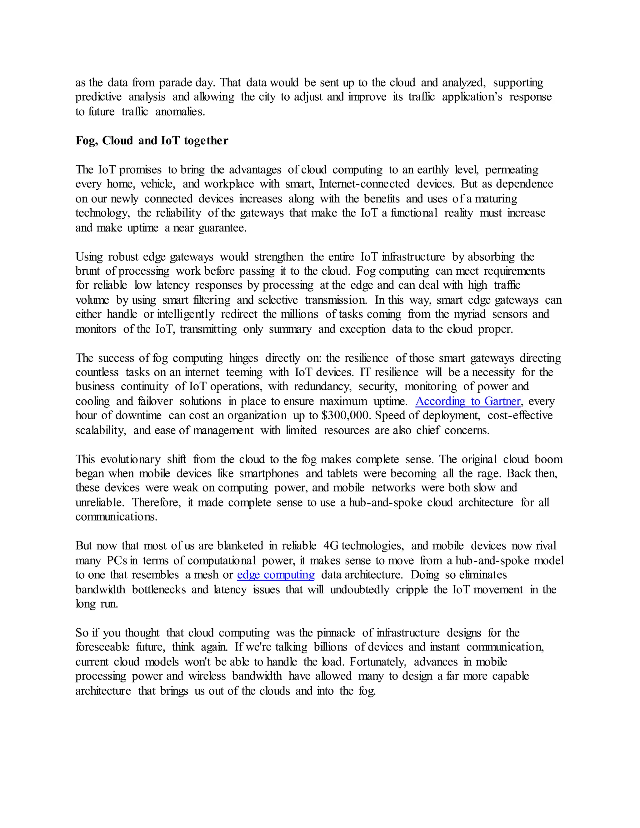 as the data from parade day. That data would be sent up to the cloud and analyzed, supporting
predictive analysis and allowing the city to adjust and improve its traffic application’s response
to future traffic anomalies.
Fog, Cloud and IoT together
The IoT promises to bring the advantages of cloud computing to an earthly level, permeating
every home, vehicle, and workplace with smart, Internet-connected devices. But as dependence
on our newly connected devices increases along with the benefits and uses of a maturing
technology, the reliability of the gateways that make the IoT a functional reality must increase
and make uptime a near guarantee.
Using robust edge gateways would strengthen the entire IoT infrastructure by absorbing the
brunt of processing work before passing it to the cloud. Fog computing can meet requirements
for reliable low latency responses by processing at the edge and can deal with high traffic
volume by using smart filtering and selective transmission. In this way, smart edge gateways can
either handle or intelligently redirect the millions of tasks coming from the myriad sensors and
monitors of the IoT, transmitting only summary and exception data to the cloud proper.
The success of fog computing hinges directly on: the resilience of those smart gateways directing
countless tasks on an internet teeming with IoT devices. IT resilience will be a necessity for the
business continuity of IoT operations, with redundancy, security, monitoring of power and
cooling and failover solutions in place to ensure maximum uptime. According to Gartner, every
hour of downtime can cost an organization up to $300,000. Speed of deployment, cost-effective
scalability, and ease of management with limited resources are also chief concerns.
This evolutionary shift from the cloud to the fog makes complete sense. The original cloud boom
began when mobile devices like smartphones and tablets were becoming all the rage. Back then,
these devices were weak on computing power, and mobile networks were both slow and
unreliable. Therefore, it made complete sense to use a hub-and-spoke cloud architecture for all
communications.
But now that most of us are blanketed in reliable 4G technologies, and mobile devices now rival
many PCs in terms of computational power, it makes sense to move from a hub-and-spoke model
to one that resembles a mesh or edge computing data architecture. Doing so eliminates
bandwidth bottlenecks and latency issues that will undoubtedly cripple the IoT movement in the
long run.
So if you thought that cloud computing was the pinnacle of infrastructure designs for the
foreseeable future, think again. If we're talking billions of devices and instant communication,
current cloud models won't be able to handle the load. Fortunately, advances in mobile
processing power and wireless bandwidth have allowed many to design a far more capable
architecture that brings us out of the clouds and into the fog.
 