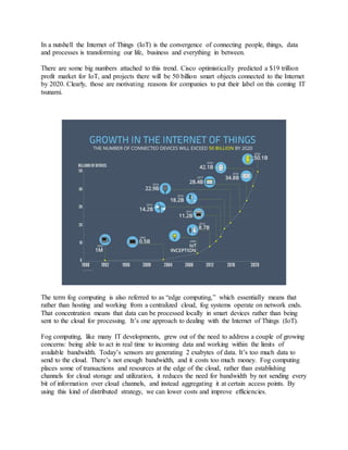 In a nutshell the Internet of Things (IoT) is the convergence of connecting people, things, data
and processes is transforming our life, business and everything in between.
There are some big numbers attached to this trend. Cisco optimistically predicted a $19 trillion
profit market for IoT, and projects there will be 50 billion smart objects connected to the Internet
by 2020. Clearly, those are motivating reasons for companies to put their label on this coming IT
tsunami.
The term fog computing is also referred to as “edge computing,” which essentially means that
rather than hosting and working from a centralized cloud, fog systems operate on network ends.
That concentration means that data can be processed locally in smart devices rather than being
sent to the cloud for processing. It’s one approach to dealing with the Internet of Things (IoT).
Fog computing, like many IT developments, grew out of the need to address a couple of growing
concerns: being able to act in real time to incoming data and working within the limits of
available bandwidth. Today’s sensors are generating 2 exabytes of data. It’s too much data to
send to the cloud. There’s not enough bandwidth, and it costs too much money. Fog computing
places some of transactions and resources at the edge of the cloud, rather than establishing
channels for cloud storage and utilization, it reduces the need for bandwidth by not sending every
bit of information over cloud channels, and instead aggregating it at certain access points. By
using this kind of distributed strategy, we can lower costs and improve efficiencies.
 