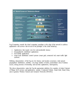 Fog Computing extends the cloud computing paradigm to the edge of the network to address
applications and services that do not fit the paradigm of the cloud including:
 Applications that require very low and predictable latency
 Geographically distributed applications
 Fast mobile applications
 Large-scale distributed control systems (smart grid, connected rail, smart traffic light
systems).
Defining characteristics of the Fog are: low latency and location awareness; wide-spread
geographical distribution; mobility; very large number of nodes, predominant role of wireless
access, strong presence of streaming and real time applications, heterogeneity.
The above characteristics make the Fog the appropriate platform for a number of critical Internet
of Things (IoT) services and applications, namely, Connected Vehicle, Smart Grid, Smart Cities,
and, in general, Wireless Sensors and Actuators Networks (WSANs).
 