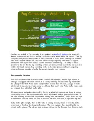 Another way to look at Fog computing is to consider it a virtualized platform that is typically
located between end user devices and the cloud data centers hosted within the Internet. Thus fog
computing can provide better quality of service in terms of delay, power consumption, reduced
data traffic over the Internet etc. The main feature of fog computing is its ability to support
applications that require low latency, location awareness and mobility. This ability is made
possible by the fact that the fog computing systems are deployed very close to the end users in a
widely distributed manner. Fog computing nodes hosted must possess sufficient computing
power and storage capacity to handle the resource intensive user requests.
Fog computing in action
How does all of this work in the real world? Consider this example: A traffic light system in
Chicago is equipped with smart sensors. It is Tuesday morning, the day of the big parade after
the Chicago Cubs’ first World Series championship in more than 100 years. A surge of traffic
into the city is expected as revelers come to celebrate their team’s win. As the traffic builds, data
are collected from individual traffic lights.
The open-source application developed by the city to adjust light patterns and timing is running
on each edge device. The app automatically makes adjustments to light patterns in real time, at
the edge, working around traffic impediments as they arise and diminish. Traffic delays are kept
to a minimum, and fans spend less time in their cars and have more time to enjoy their big day.
In the traffic light example, there is little value in sending a steady stream of everyday traffic
sensor data to the cloud for storage and analysis. The civic engineers have a good handle on
normal traffic patterns. The relevant data is sensor information that diverges from the norm, such
 