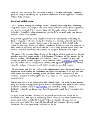 as the data from parade day. That data would be sent up to the cloud and analyzed, supporting
predictive analysis and allowing the city to adjust and improve its traffic application’s response
to future traffic anomalies.
Fog, Cloud and IoT together
The IoT promises to bring the advantages of cloud computing to an earthly level, permeating
every home, vehicle, and workplace with smart, Internet-connected devices. But as dependence
on our newly connected devices increases along with the benefits and uses of a maturing
technology, the reliability of the gateways that make the IoT a functional reality must increase
and make uptime a near guarantee.
Using robust edge gateways would strengthen the entire IoT infrastructure by absorbing the
brunt of processing work before passing it to the cloud. Fog computing can meet requirements
for reliable low latency responses by processing at the edge and can deal with high traffic
volume by using smart filtering and selective transmission. In this way, smart edge gateways can
either handle or intelligently redirect the millions of tasks coming from the myriad sensors and
monitors of the IoT, transmitting only summary and exception data to the cloud proper.
The success of fog computing hinges directly on: the resilience of those smart gateways directing
countless tasks on an internet teeming with IoT devices. IT resilience will be a necessity for the
business continuity of IoT operations, with redundancy, security, monitoring of power and
cooling and failover solutions in place to ensure maximum uptime. According to Gartner, every
hour of downtime can cost an organization up to $300,000. Speed of deployment, cost-effective
scalability, and ease of management with limited resources are also chief concerns.
This evolutionary shift from the cloud to the fog makes complete sense. The original cloud boom
began when mobile devices like smartphones and tablets were becoming all the rage. Back then,
these devices were weak on computing power, and mobile networks were both slow and
unreliable. Therefore, it made complete sense to use a hub-and-spoke cloud architecture for all
communications.
But now that most of us are blanketed in reliable 4G technologies, and mobile devices now rival
many PCs in terms of computational power, it makes sense to move from a hub-and-spoke model
to one that resembles a mesh or edge computing data architecture. Doing so eliminates
bandwidth bottlenecks and latency issues that will undoubtedly cripple the IoT movement in the
long run.
So if you thought that cloud computing was the pinnacle of infrastructure designs for the
foreseeable future, think again. If we're talking billions of devices and instant communication,
current cloud models won't be able to handle the load. Fortunately, advances in mobile
processing power and wireless bandwidth have allowed many to design a far more capable
architecture that brings us out of the clouds and into the fog.
 