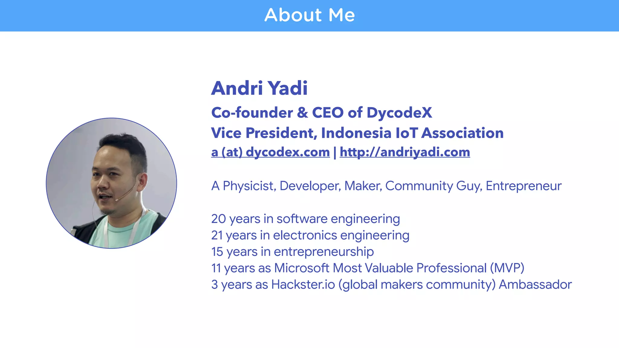 Andri Yadi
Co-founder & CEO of DycodeX
Vice President, Indonesia IoT Association
a (at) dycodex.com | http://andriyadi.com
A Physicist, Developer, Maker, Community Guy, Entrepreneur
20 years in soZware engineering
21 years in electronics engineering
15 years in entrepreneurship

11 years as MicrosoZ Most Valuable Professional (MVP)

3 years as Hackster.io (global makers community) Ambassador
About Me
 