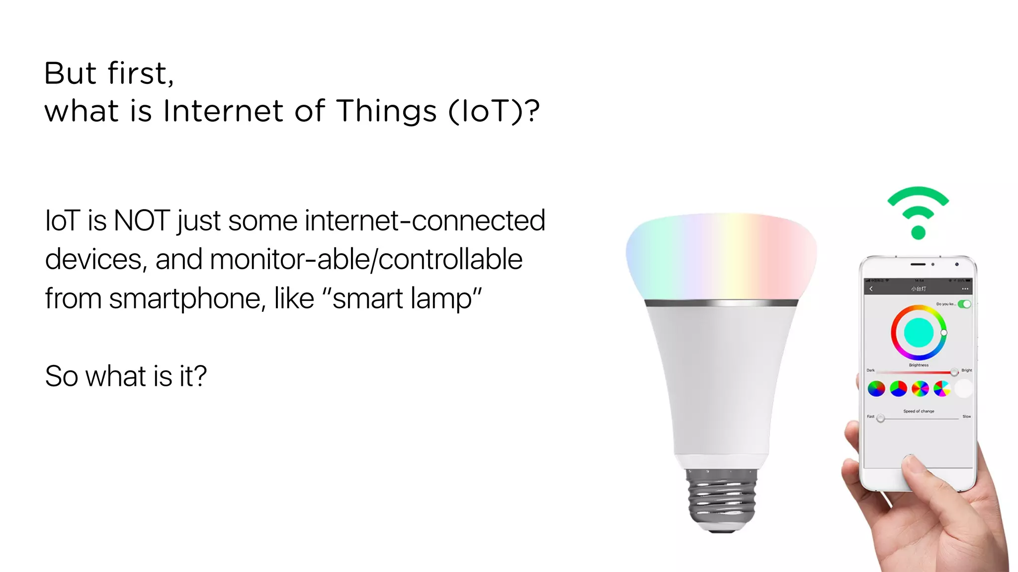 IoT is NOT just some internet-connected
devices, and monitor-able/controllable
from smartphone, like “smart lamp”
So what is it?
But ﬁrst,
what is Internet of Things (IoT)?
 