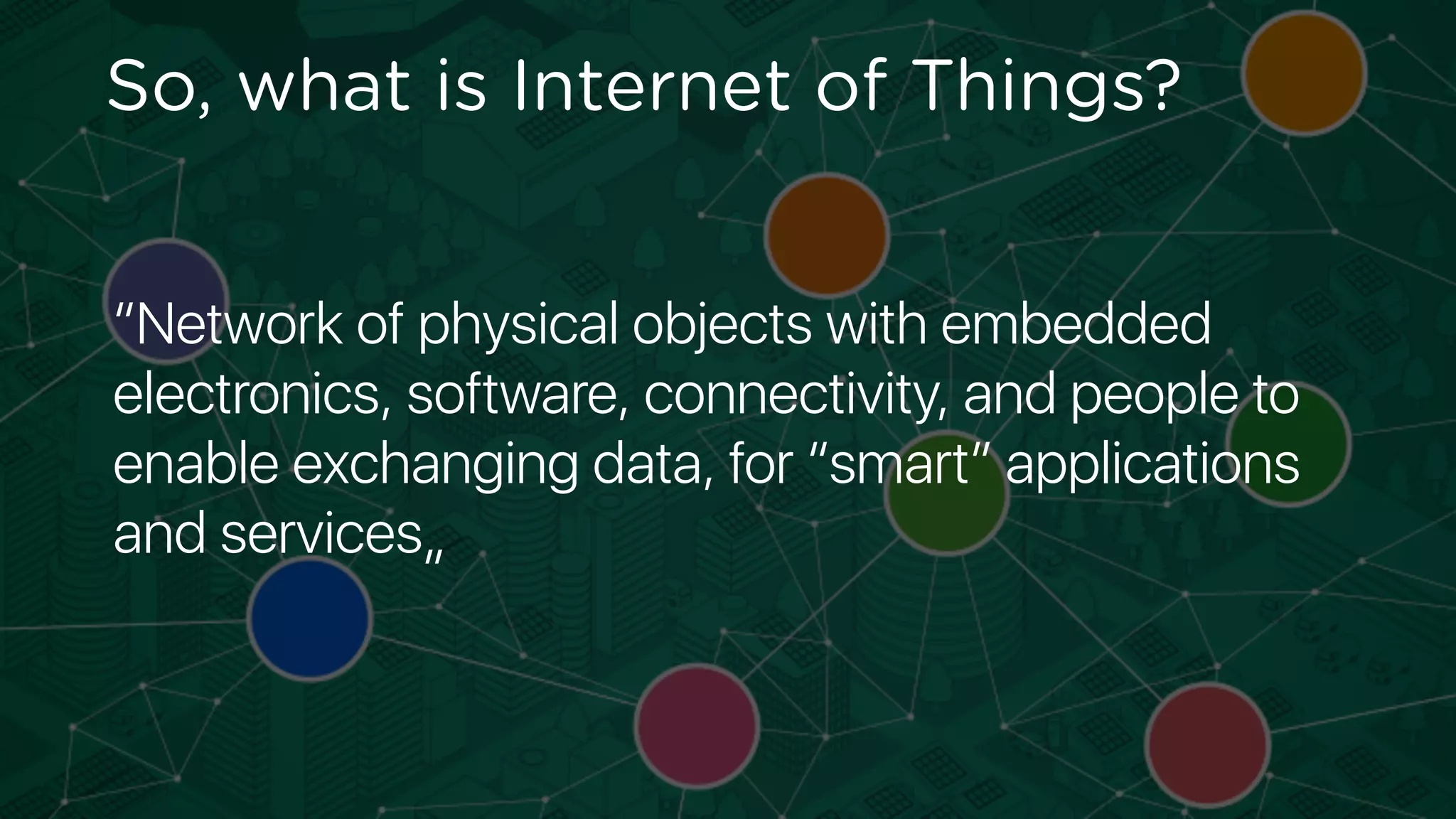 “Network of physical objects with embedded
electronics, software, connectivity, and people to
enable exchanging data, for “smart” applications
and services„
So, what is Internet of Things?
 