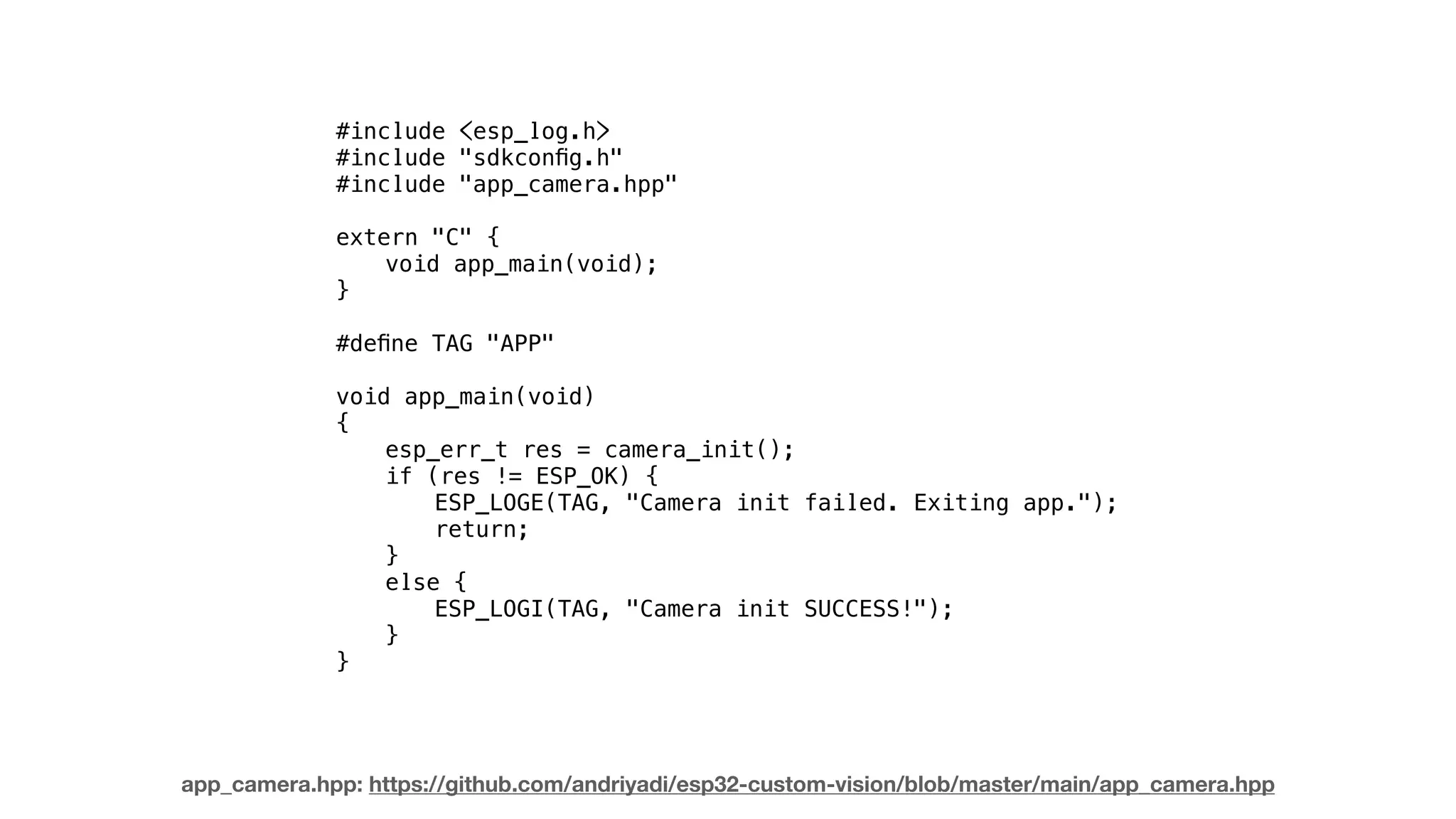 #include <esp_log.h>
#include "sdkconﬁg.h"
#include "app_camera.hpp"
extern "C" {
void app_main(void);
}
#deﬁne TAG "APP"
void app_main(void)
{
esp_err_t res = camera_init();
if (res != ESP_OK) {
ESP_LOGE(TAG, "Camera init failed. Exiting app.");
return;
}
else {
ESP_LOGI(TAG, "Camera init SUCCESS!");
}
}
app_camera.hpp: https://github.com/andriyadi/esp32-custom-vision/blob/master/main/app_camera.hpp
 