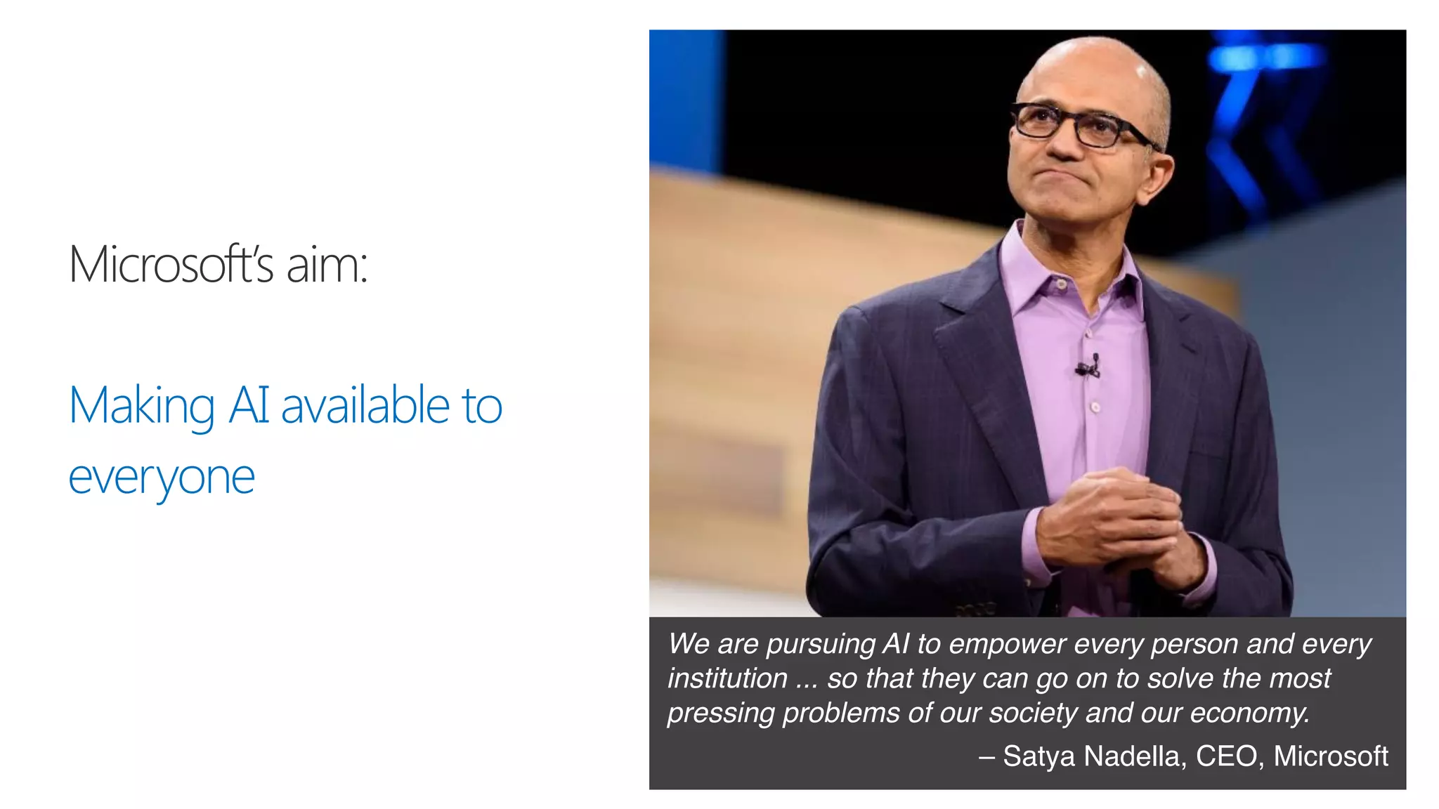 Microsoft’s aim:
Making AI available to
everyone
We are pursuing AI to empower every person and every
institution ... so that they can go on to solve the most
pressing problems of our society and our economy.
– Satya Nadella, CEO, Microsoft
 