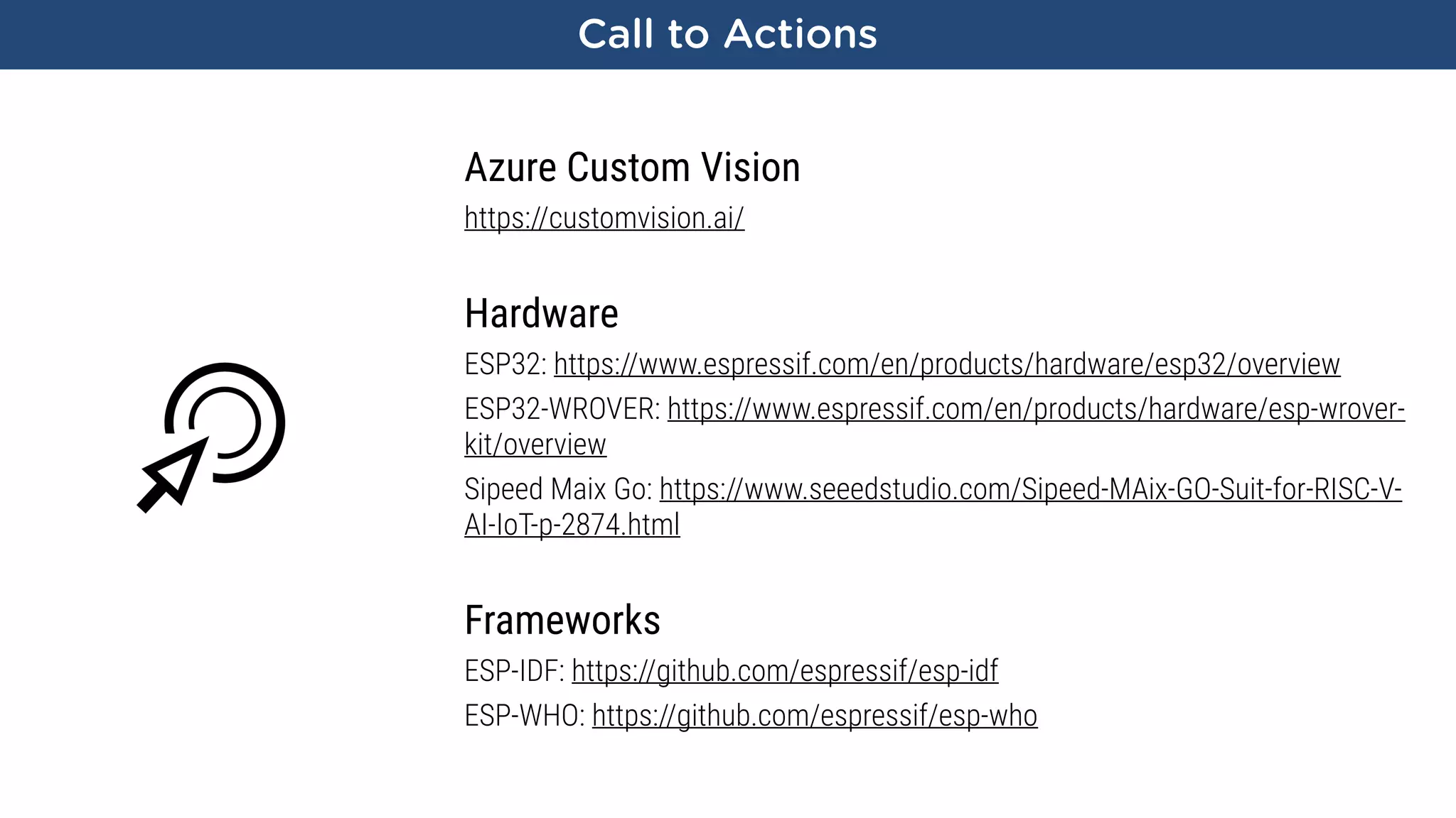 Call to Actions
Azure Custom Vision
https://customvision.ai/
Hardware
ESP32: https://www.espressif.com/en/products/hardware/esp32/overview
ESP32-WROVER: https://www.espressif.com/en/products/hardware/esp-wrover-
kit/overview
Sipeed Maix Go: https://www.seeedstudio.com/Sipeed-MAix-GO-Suit-for-RISC-V-
AI-IoT-p-2874.html
Frameworks
ESP-IDF: https://github.com/espressif/esp-idf
ESP-WHO: https://github.com/espressif/esp-who
 