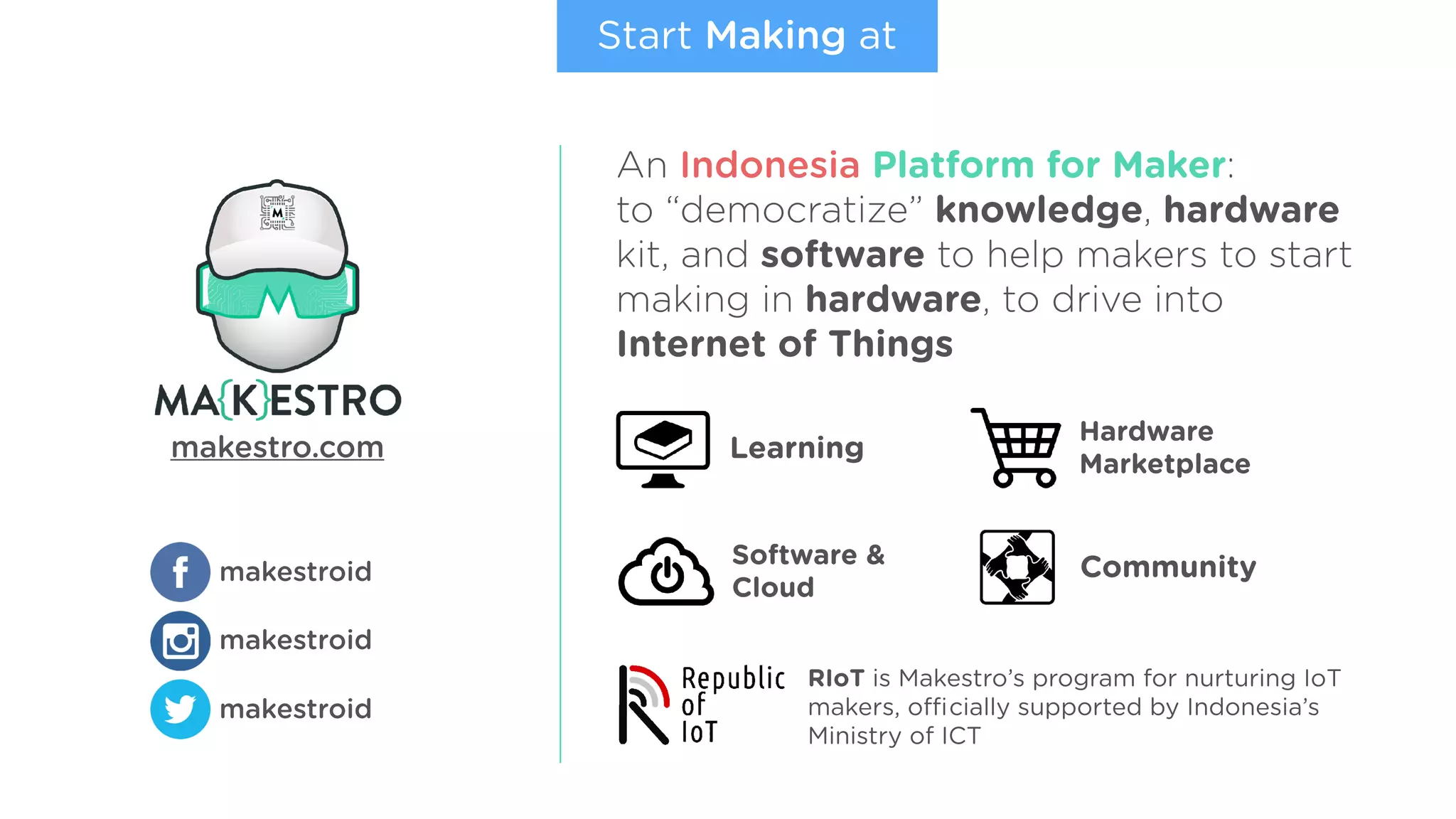 makestroid
makestroid
makestroid
makestro.com
An Indonesia Platform for Maker:
to “democratize” knowledge, hardware
kit, and software to help makers to start
making in hardware, to drive into
Internet of Things
Start Making at
Learning
Hardware
Marketplace
Software &
Cloud
Community
RIoT is Makestro’s program for nurturing IoT
makers, oﬃcially supported by Indonesia’s
Ministry of ICT
 
