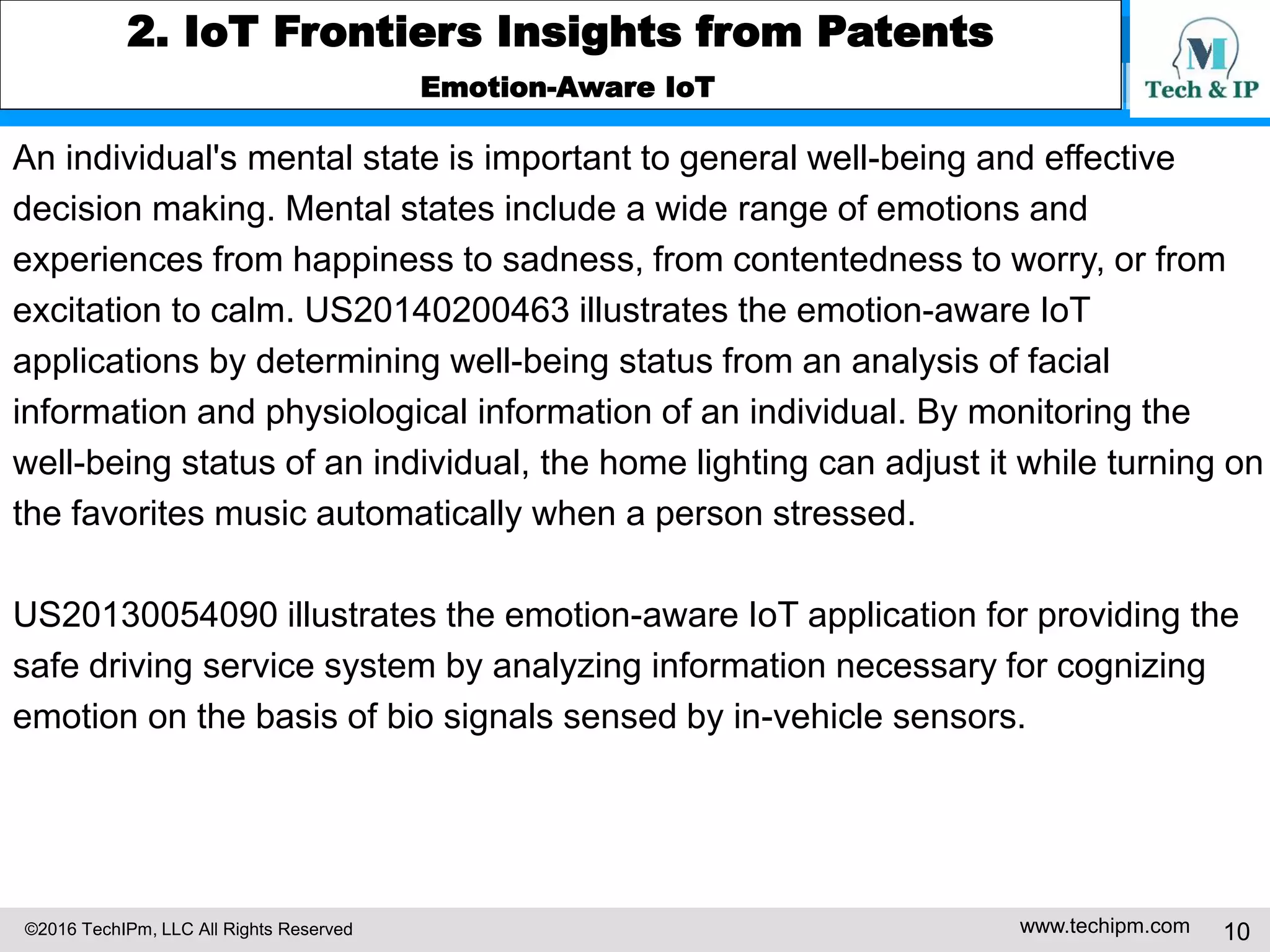 ©2016 TechIPm, LLC All Rights Reserved www.techipm.com 10
2. IoT Frontiers Insights from Patents
Emotion-Aware IoT
An individual's mental state is important to general well-being and effective
decision making. Mental states include a wide range of emotions and
experiences from happiness to sadness, from contentedness to worry, or from
excitation to calm. US20140200463 illustrates the emotion-aware IoT
applications by determining well-being status from an analysis of facial
information and physiological information of an individual. By monitoring the
well-being status of an individual, the home lighting can adjust it while turning on
the favorites music automatically when a person stressed.
US20130054090 illustrates the emotion-aware IoT application for providing the
safe driving service system by analyzing information necessary for cognizing
emotion on the basis of bio signals sensed by in-vehicle sensors.
 