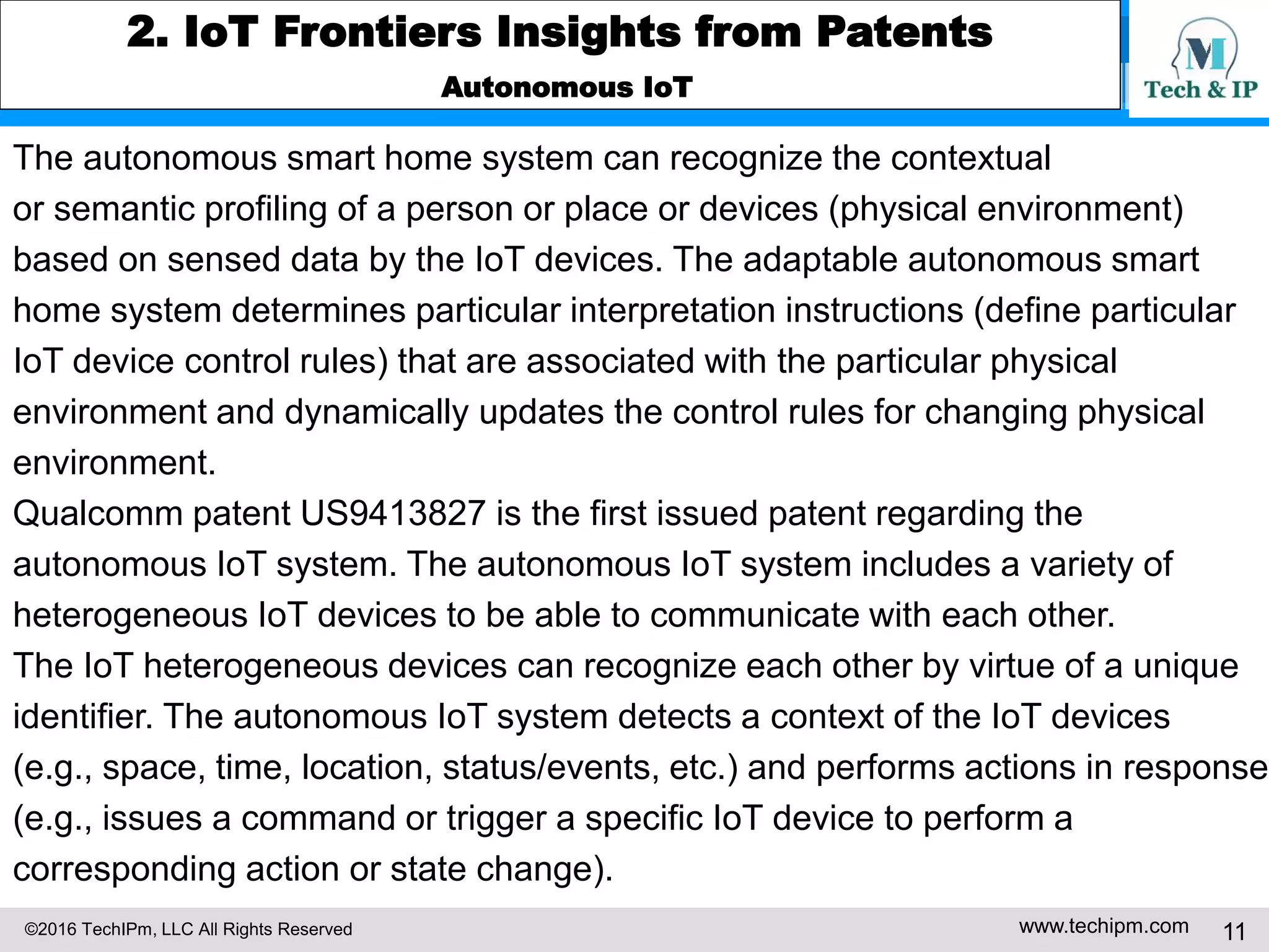 ©2016 TechIPm, LLC All Rights Reserved www.techipm.com 11
2. IoT Frontiers Insights from Patents
Autonomous IoT
The autonomous smart home system can recognize the contextual
or semantic profiling of a person or place or devices (physical environment)
based on sensed data by the IoT devices. The adaptable autonomous smart
home system determines particular interpretation instructions (define particular
IoT device control rules) that are associated with the particular physical
environment and dynamically updates the control rules for changing physical
environment.
Qualcomm patent US9413827 is the first issued patent regarding the
autonomous IoT system. The autonomous IoT system includes a variety of
heterogeneous IoT devices to be able to communicate with each other.
The IoT heterogeneous devices can recognize each other by virtue of a unique
identifier. The autonomous IoT system detects a context of the IoT devices
(e.g., space, time, location, status/events, etc.) and performs actions in response
(e.g., issues a command or trigger a specific IoT device to perform a
corresponding action or state change).
 
