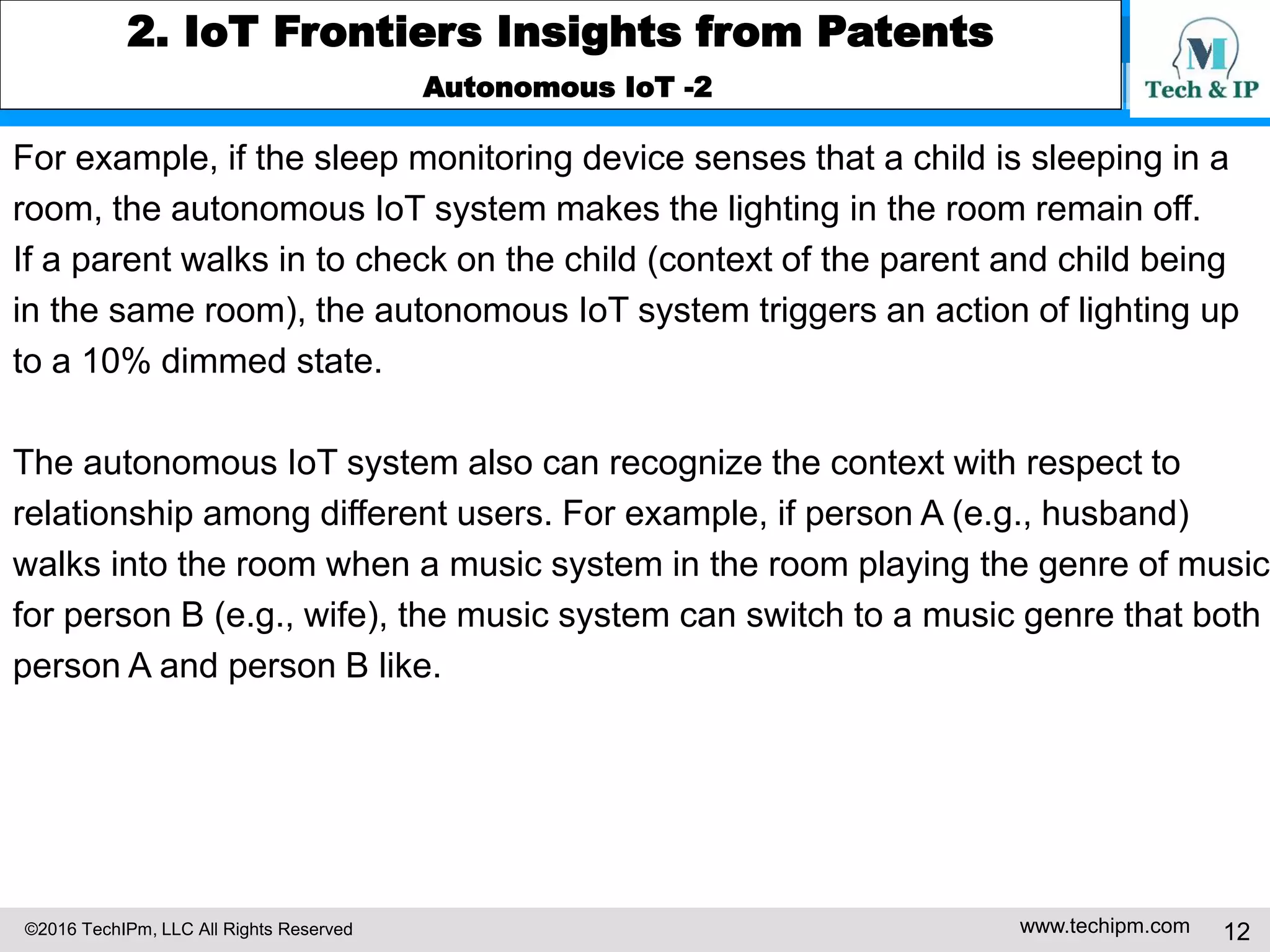©2016 TechIPm, LLC All Rights Reserved www.techipm.com 12
2. IoT Frontiers Insights from Patents
Autonomous IoT -2
For example, if the sleep monitoring device senses that a child is sleeping in a
room, the autonomous IoT system makes the lighting in the room remain off.
If a parent walks in to check on the child (context of the parent and child being
in the same room), the autonomous IoT system triggers an action of lighting up
to a 10% dimmed state.
The autonomous IoT system also can recognize the context with respect to
relationship among different users. For example, if person A (e.g., husband)
walks into the room when a music system in the room playing the genre of music
for person B (e.g., wife), the music system can switch to a music genre that both
person A and person B like.
 