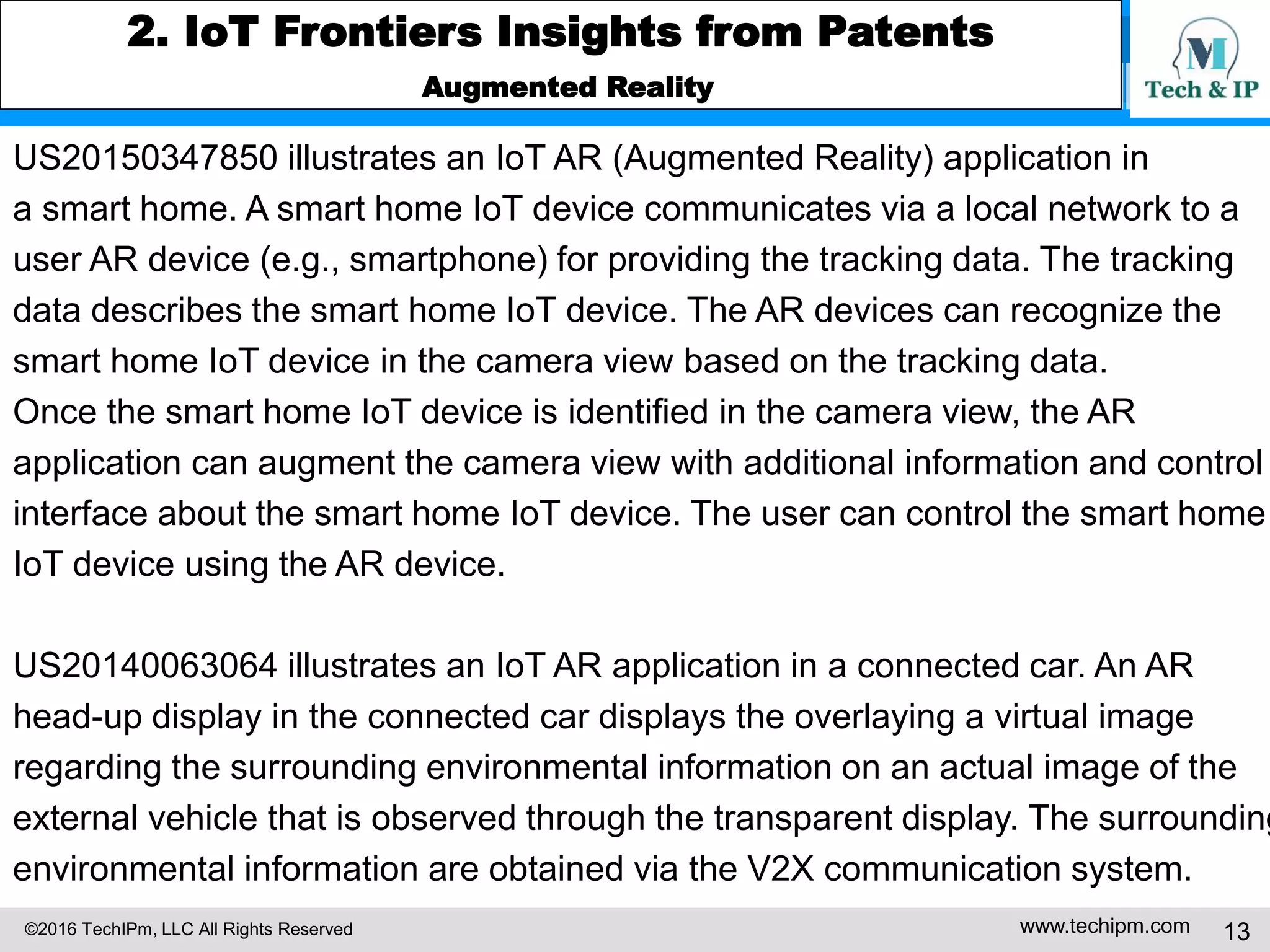 ©2016 TechIPm, LLC All Rights Reserved www.techipm.com 13
2. IoT Frontiers Insights from Patents
Augmented Reality
US20150347850 illustrates an IoT AR (Augmented Reality) application in
a smart home. A smart home IoT device communicates via a local network to a
user AR device (e.g., smartphone) for providing the tracking data. The tracking
data describes the smart home IoT device. The AR devices can recognize the
smart home IoT device in the camera view based on the tracking data.
Once the smart home IoT device is identified in the camera view, the AR
application can augment the camera view with additional information and control
interface about the smart home IoT device. The user can control the smart home
IoT device using the AR device.
US20140063064 illustrates an IoT AR application in a connected car. An AR
head-up display in the connected car displays the overlaying a virtual image
regarding the surrounding environmental information on an actual image of the
external vehicle that is observed through the transparent display. The surrounding
environmental information are obtained via the V2X communication system.
 