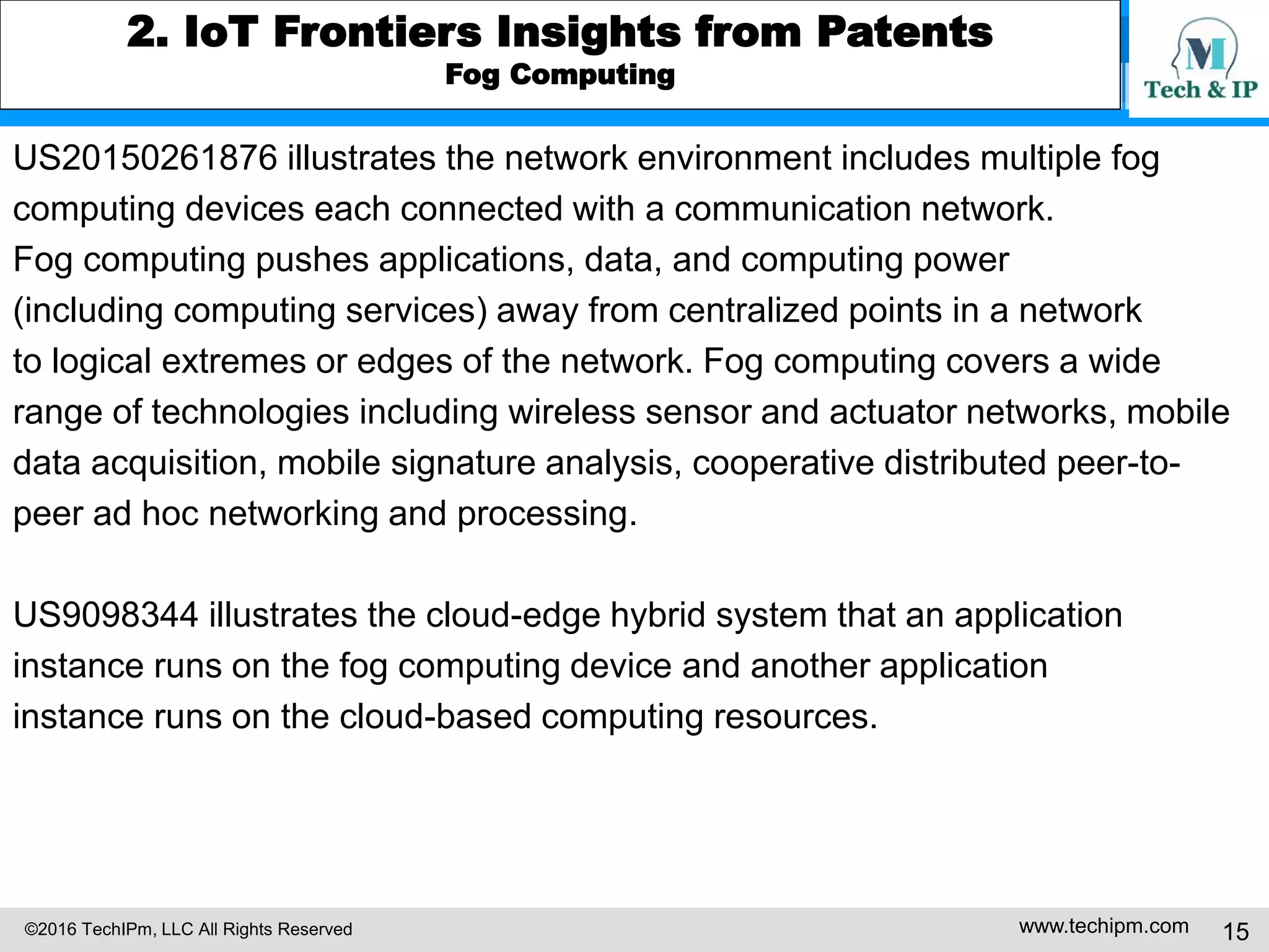 ©2016 TechIPm, LLC All Rights Reserved www.techipm.com 15
2. IoT Frontiers Insights from Patents
Fog Computing
US20150261876 illustrates the network environment includes multiple fog
computing devices each connected with a communication network.
Fog computing pushes applications, data, and computing power
(including computing services) away from centralized points in a network
to logical extremes or edges of the network. Fog computing covers a wide
range of technologies including wireless sensor and actuator networks, mobile
data acquisition, mobile signature analysis, cooperative distributed peer-to-
peer ad hoc networking and processing.
US9098344 illustrates the cloud-edge hybrid system that an application
instance runs on the fog computing device and another application
instance runs on the cloud-based computing resources.
 
