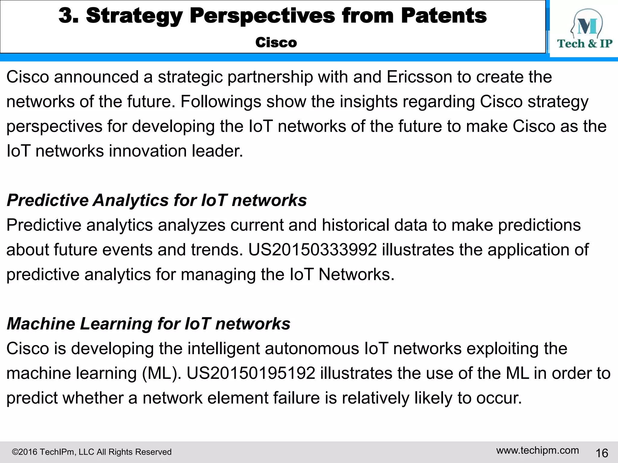 ©2016 TechIPm, LLC All Rights Reserved www.techipm.com 16
3. Strategy Perspectives from Patents
Cisco
Cisco announced a strategic partnership with and Ericsson to create the
networks of the future. Followings show the insights regarding Cisco strategy
perspectives for developing the IoT networks of the future to make Cisco as the
IoT networks innovation leader.
Predictive Analytics for IoT networks
Predictive analytics analyzes current and historical data to make predictions
about future events and trends. US20150333992 illustrates the application of
predictive analytics for managing the IoT Networks.
Machine Learning for IoT networks
Cisco is developing the intelligent autonomous IoT networks exploiting the
machine learning (ML). US20150195192 illustrates the use of the ML in order to
predict whether a network element failure is relatively likely to occur.
 