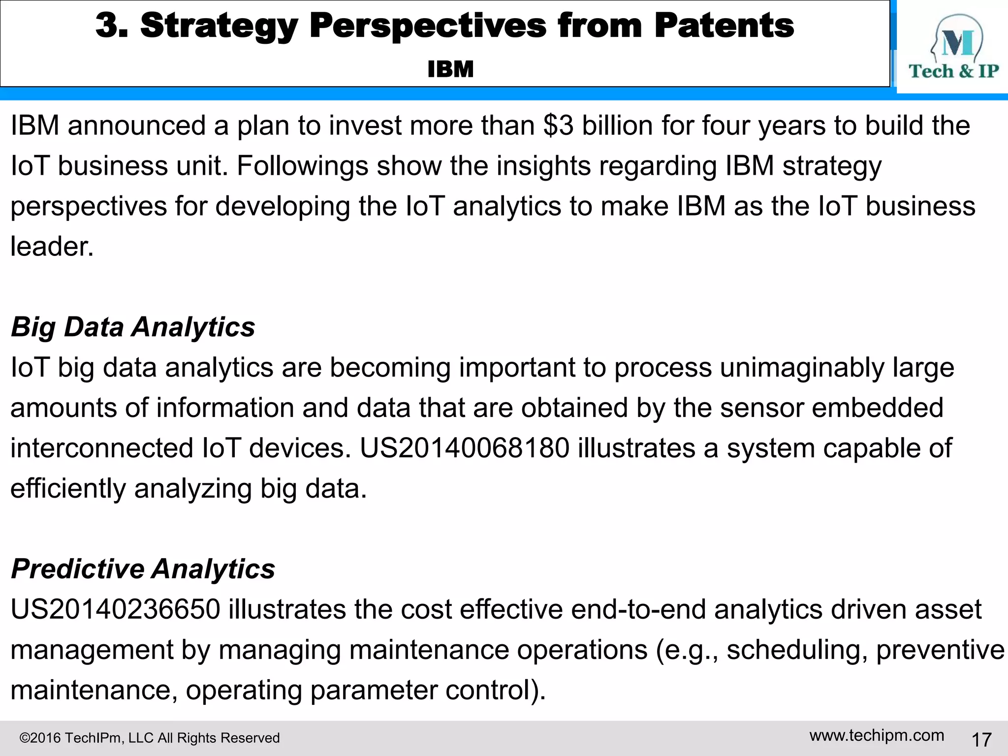 ©2016 TechIPm, LLC All Rights Reserved www.techipm.com 17
3. Strategy Perspectives from Patents
IBM
IBM announced a plan to invest more than $3 billion for four years to build the
IoT business unit. Followings show the insights regarding IBM strategy
perspectives for developing the IoT analytics to make IBM as the IoT business
leader.
Big Data Analytics
IoT big data analytics are becoming important to process unimaginably large
amounts of information and data that are obtained by the sensor embedded
interconnected IoT devices. US20140068180 illustrates a system capable of
efficiently analyzing big data.
Predictive Analytics
US20140236650 illustrates the cost effective end-to-end analytics driven asset
management by managing maintenance operations (e.g., scheduling, preventive
maintenance, operating parameter control).
 