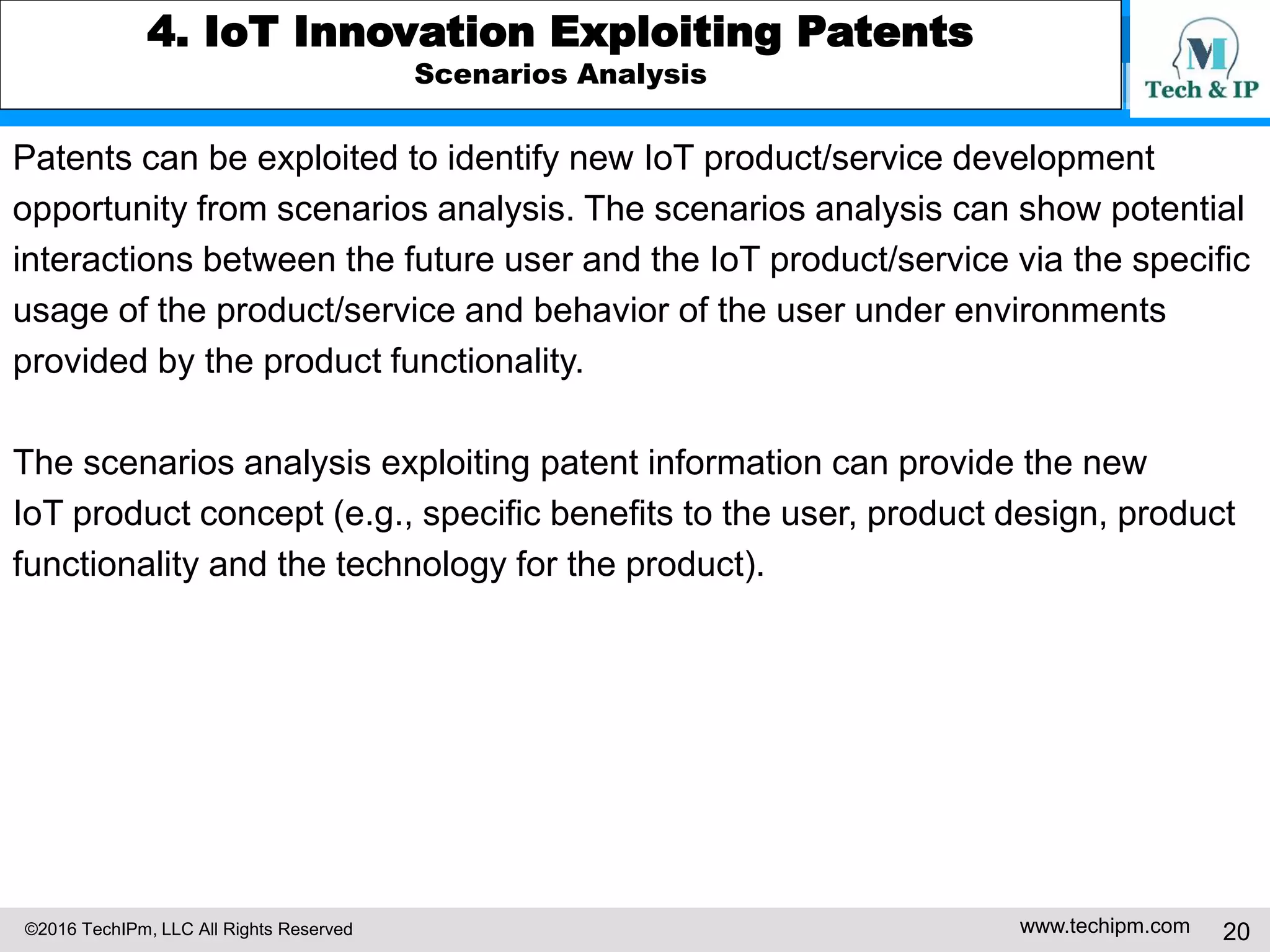 ©2016 TechIPm, LLC All Rights Reserved www.techipm.com 20
4. IoT Innovation Exploiting Patents
Scenarios Analysis
Patents can be exploited to identify new IoT product/service development
opportunity from scenarios analysis. The scenarios analysis can show potential
interactions between the future user and the IoT product/service via the specific
usage of the product/service and behavior of the user under environments
provided by the product functionality.
The scenarios analysis exploiting patent information can provide the new
IoT product concept (e.g., specific benefits to the user, product design, product
functionality and the technology for the product).
 