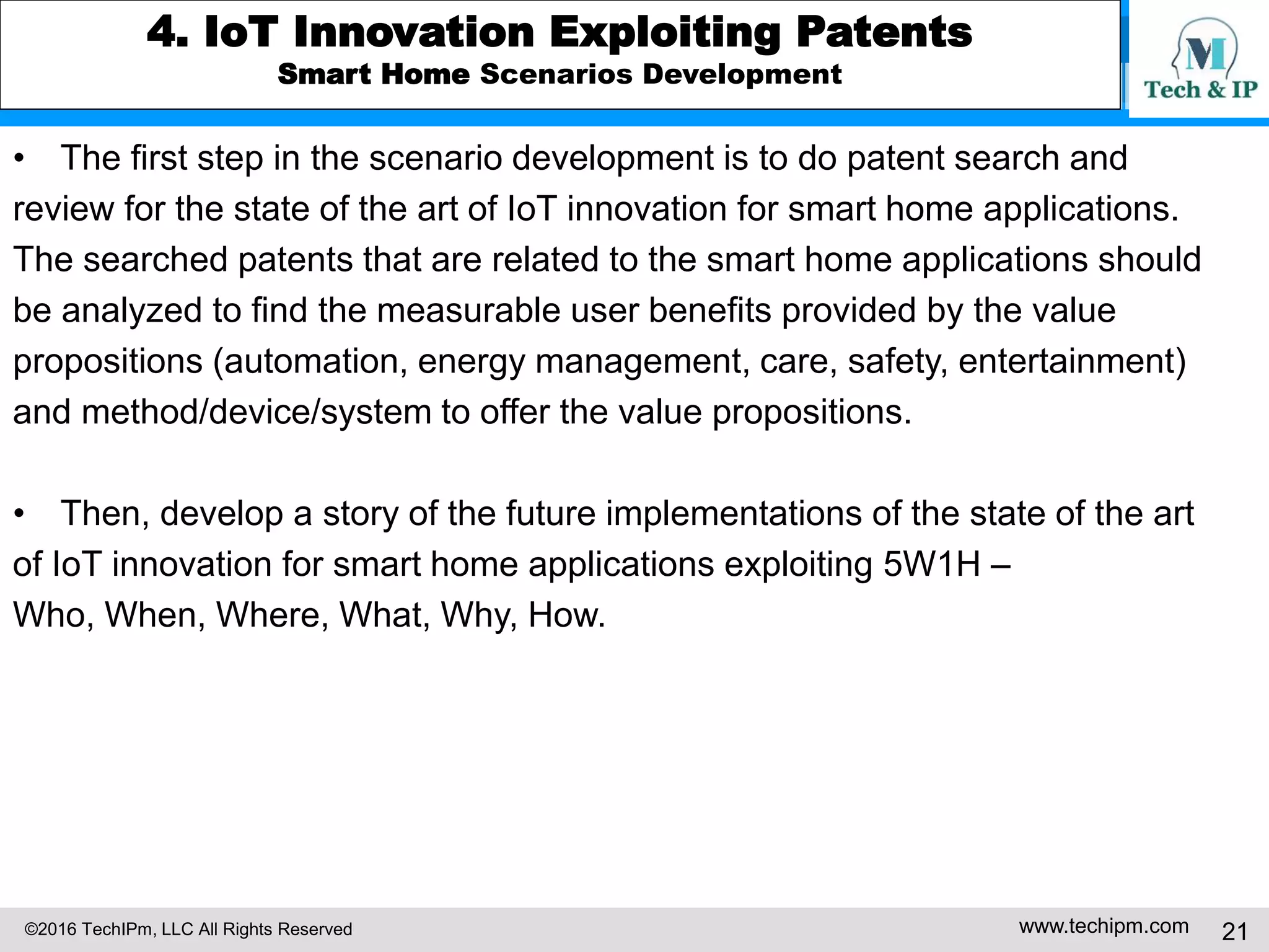 ©2016 TechIPm, LLC All Rights Reserved www.techipm.com 21
4. IoT Innovation Exploiting Patents
Smart Home Scenarios Development
• The first step in the scenario development is to do patent search and
review for the state of the art of IoT innovation for smart home applications.
The searched patents that are related to the smart home applications should
be analyzed to find the measurable user benefits provided by the value
propositions (automation, energy management, care, safety, entertainment)
and method/device/system to offer the value propositions.
• Then, develop a story of the future implementations of the state of the art
of IoT innovation for smart home applications exploiting 5W1H –
Who, When, Where, What, Why, How.
 