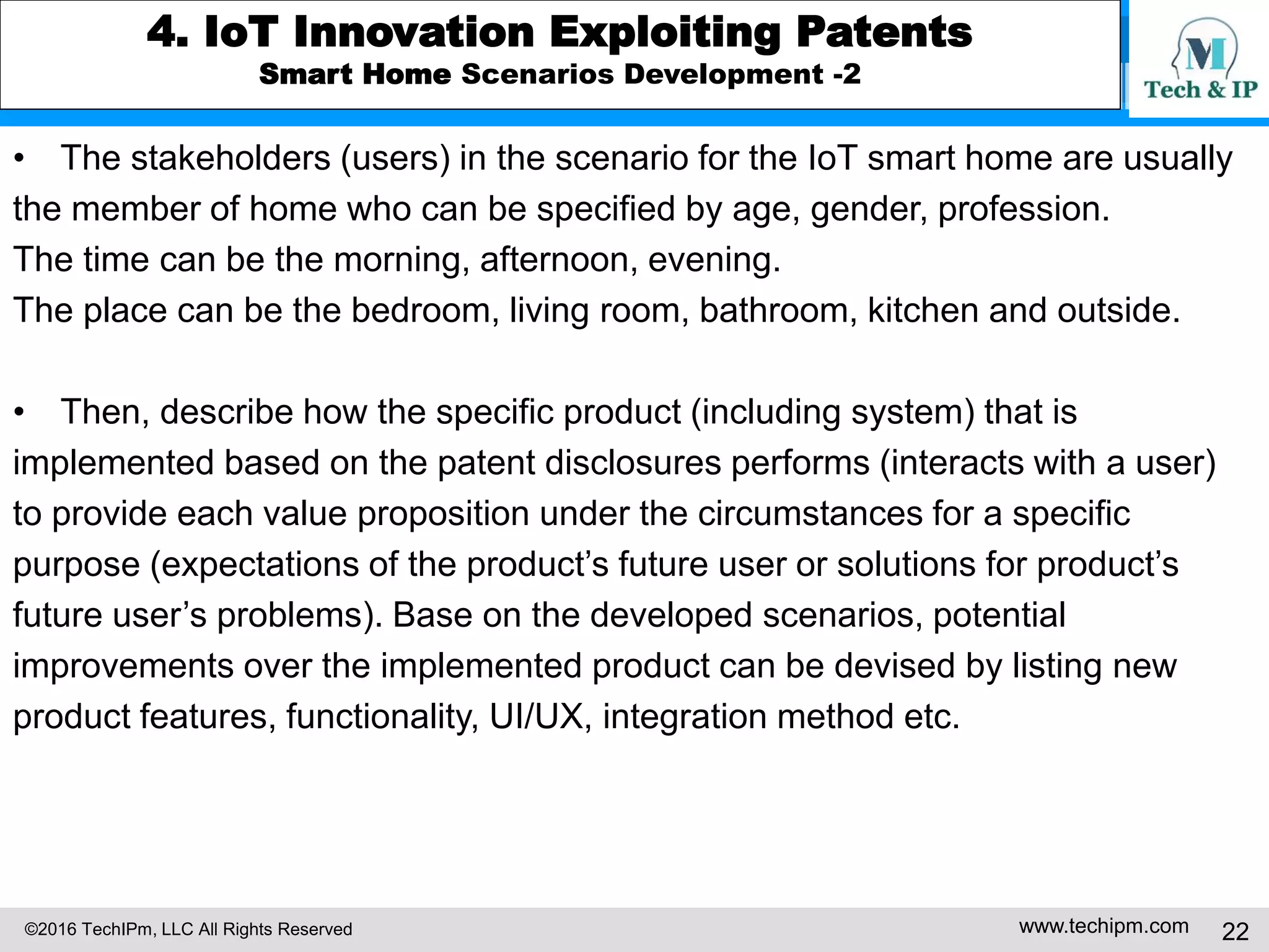 ©2016 TechIPm, LLC All Rights Reserved www.techipm.com 22
4. IoT Innovation Exploiting Patents
Smart Home Scenarios Development -2
• The stakeholders (users) in the scenario for the IoT smart home are usually
the member of home who can be specified by age, gender, profession.
The time can be the morning, afternoon, evening.
The place can be the bedroom, living room, bathroom, kitchen and outside.
• Then, describe how the specific product (including system) that is
implemented based on the patent disclosures performs (interacts with a user)
to provide each value proposition under the circumstances for a specific
purpose (expectations of the product’s future user or solutions for product’s
future user’s problems). Base on the developed scenarios, potential
improvements over the implemented product can be devised by listing new
product features, functionality, UI/UX, integration method etc.
 
