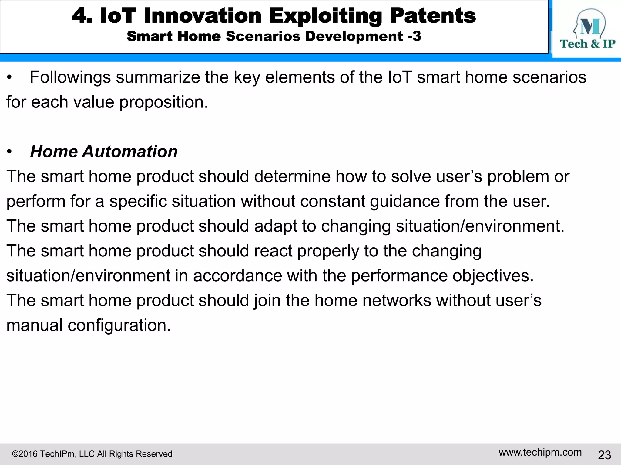©2016 TechIPm, LLC All Rights Reserved www.techipm.com 23
4. IoT Innovation Exploiting Patents
Smart Home Scenarios Development -3
• Followings summarize the key elements of the IoT smart home scenarios
for each value proposition.
• Home Automation
The smart home product should determine how to solve user’s problem or
perform for a specific situation without constant guidance from the user.
The smart home product should adapt to changing situation/environment.
The smart home product should react properly to the changing
situation/environment in accordance with the performance objectives.
The smart home product should join the home networks without user’s
manual configuration.
 