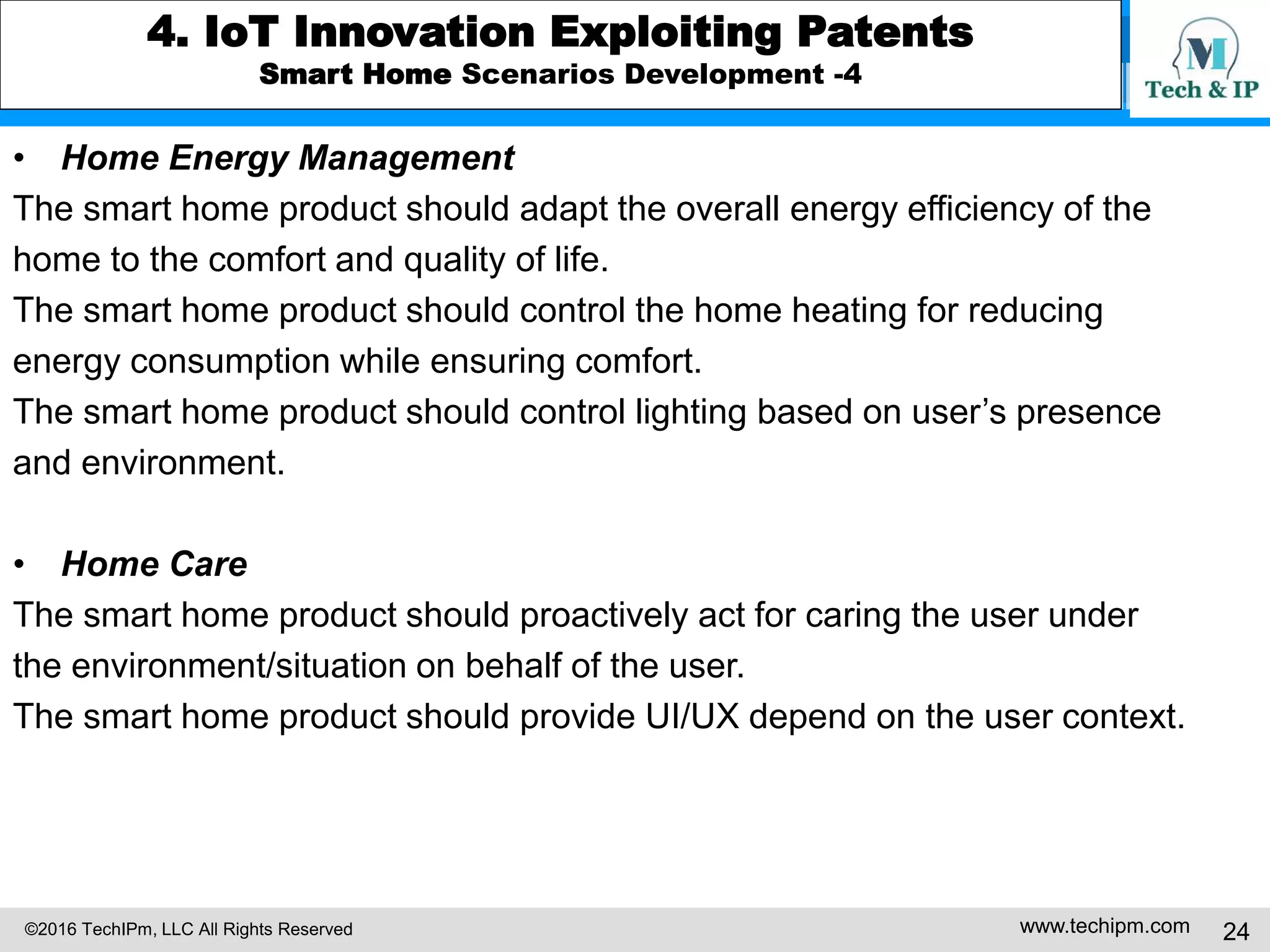 ©2016 TechIPm, LLC All Rights Reserved www.techipm.com 24
4. IoT Innovation Exploiting Patents
Smart Home Scenarios Development -4
• Home Energy Management
The smart home product should adapt the overall energy efficiency of the
home to the comfort and quality of life.
The smart home product should control the home heating for reducing
energy consumption while ensuring comfort.
The smart home product should control lighting based on user’s presence
and environment.
• Home Care
The smart home product should proactively act for caring the user under
the environment/situation on behalf of the user.
The smart home product should provide UI/UX depend on the user context.
 