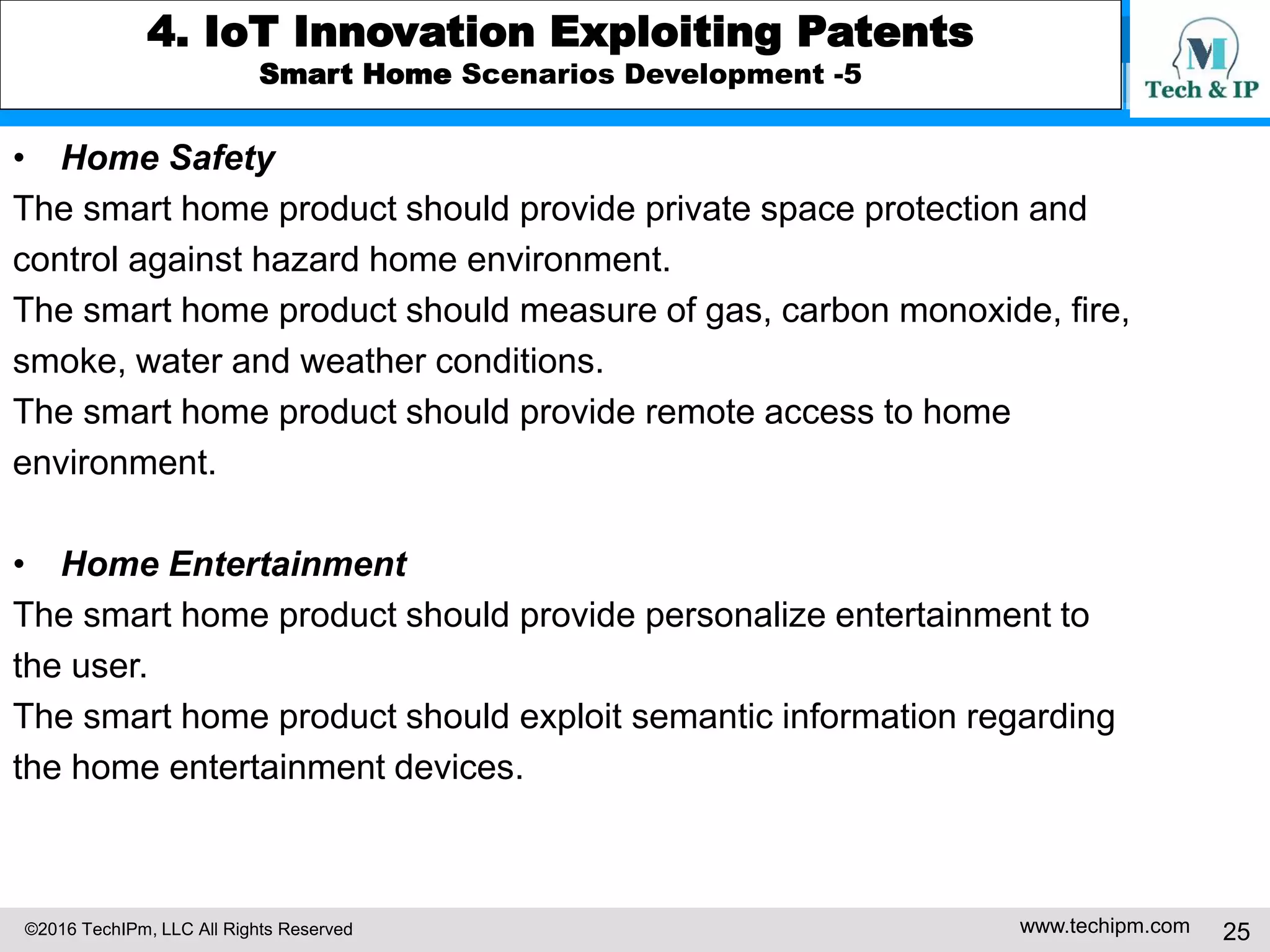 ©2016 TechIPm, LLC All Rights Reserved www.techipm.com 25
4. IoT Innovation Exploiting Patents
Smart Home Scenarios Development -5
• Home Safety
The smart home product should provide private space protection and
control against hazard home environment.
The smart home product should measure of gas, carbon monoxide, fire,
smoke, water and weather conditions.
The smart home product should provide remote access to home
environment.
• Home Entertainment
The smart home product should provide personalize entertainment to
the user.
The smart home product should exploit semantic information regarding
the home entertainment devices.
 
