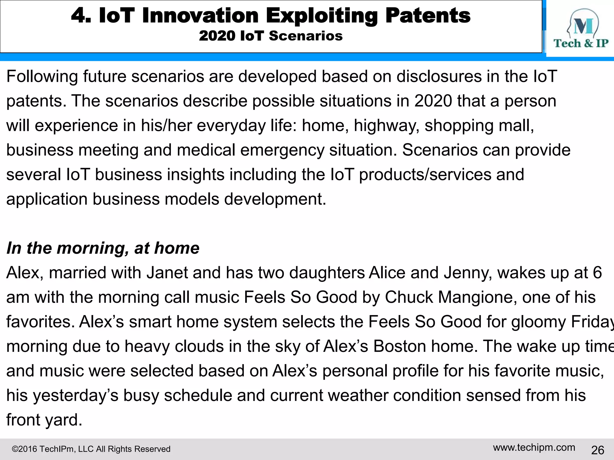 ©2016 TechIPm, LLC All Rights Reserved www.techipm.com 26
4. IoT Innovation Exploiting Patents
2020 IoT Scenarios
Following future scenarios are developed based on disclosures in the IoT
patents. The scenarios describe possible situations in 2020 that a person
will experience in his/her everyday life: home, highway, shopping mall,
business meeting and medical emergency situation. Scenarios can provide
several IoT business insights including the IoT products/services and
application business models development.
In the morning, at home
Alex, married with Janet and has two daughters Alice and Jenny, wakes up at 6
am with the morning call music Feels So Good by Chuck Mangione, one of his
favorites. Alex’s smart home system selects the Feels So Good for gloomy Friday
morning due to heavy clouds in the sky of Alex’s Boston home. The wake up time
and music were selected based on Alex’s personal profile for his favorite music,
his yesterday’s busy schedule and current weather condition sensed from his
front yard.
 