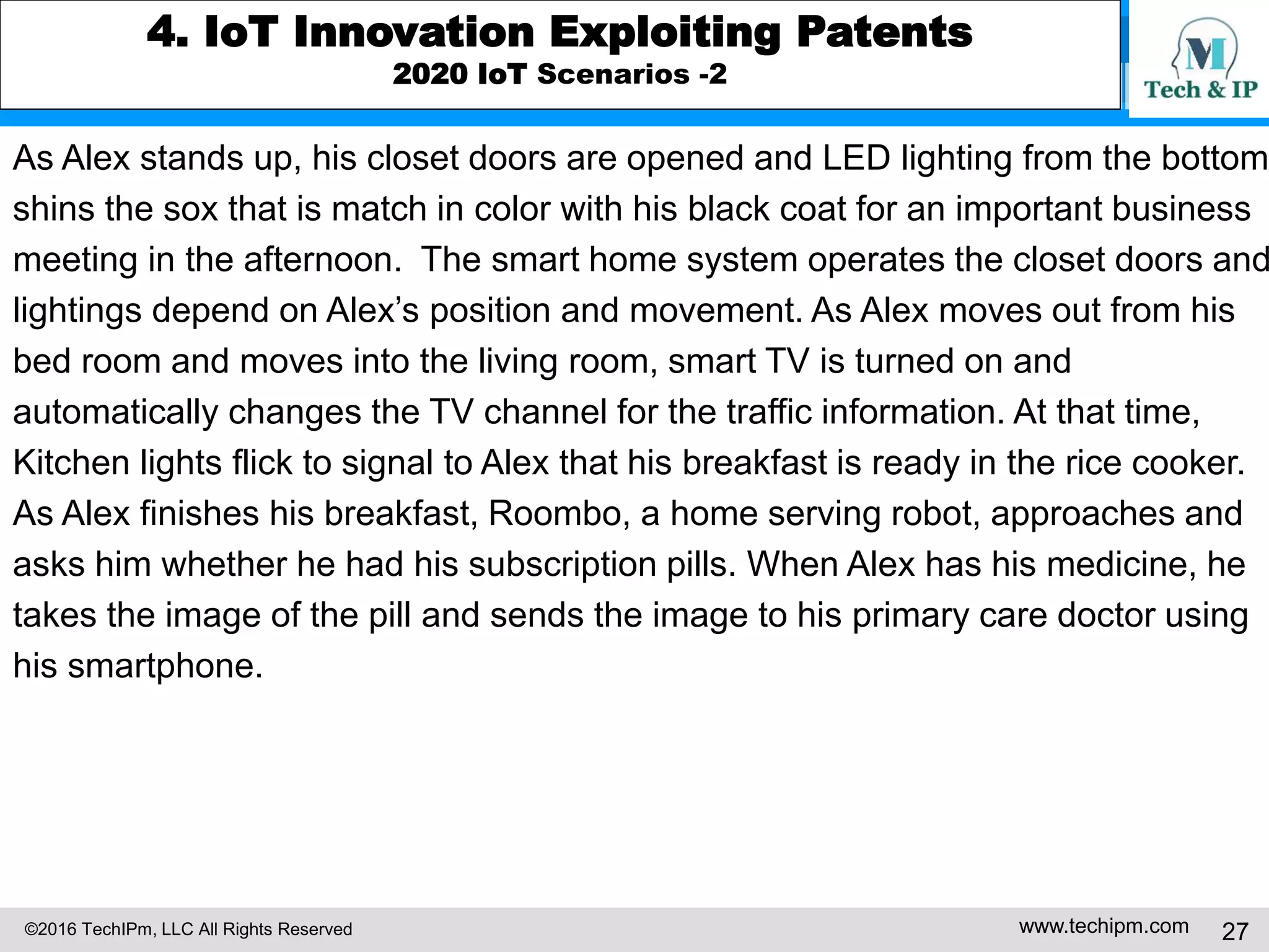 ©2016 TechIPm, LLC All Rights Reserved www.techipm.com 27
4. IoT Innovation Exploiting Patents
2020 IoT Scenarios -2
As Alex stands up, his closet doors are opened and LED lighting from the bottom
shins the sox that is match in color with his black coat for an important business
meeting in the afternoon. The smart home system operates the closet doors and
lightings depend on Alex’s position and movement. As Alex moves out from his
bed room and moves into the living room, smart TV is turned on and
automatically changes the TV channel for the traffic information. At that time,
Kitchen lights flick to signal to Alex that his breakfast is ready in the rice cooker.
As Alex finishes his breakfast, Roombo, a home serving robot, approaches and
asks him whether he had his subscription pills. When Alex has his medicine, he
takes the image of the pill and sends the image to his primary care doctor using
his smartphone.
 