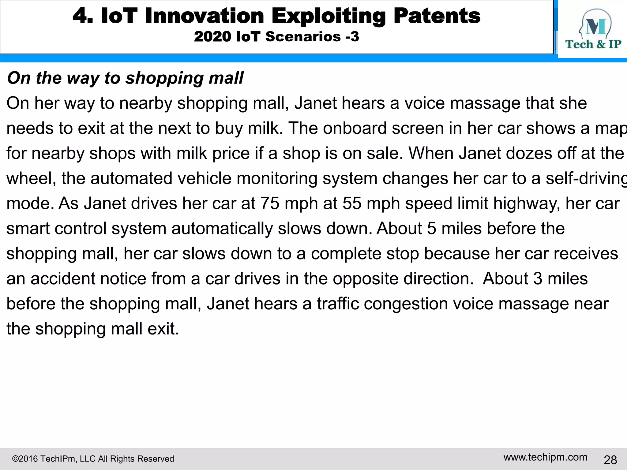 ©2016 TechIPm, LLC All Rights Reserved www.techipm.com 28
4. IoT Innovation Exploiting Patents
2020 IoT Scenarios -3
On the way to shopping mall
On her way to nearby shopping mall, Janet hears a voice massage that she
needs to exit at the next to buy milk. The onboard screen in her car shows a map
for nearby shops with milk price if a shop is on sale. When Janet dozes off at the
wheel, the automated vehicle monitoring system changes her car to a self-driving
mode. As Janet drives her car at 75 mph at 55 mph speed limit highway, her car
smart control system automatically slows down. About 5 miles before the
shopping mall, her car slows down to a complete stop because her car receives
an accident notice from a car drives in the opposite direction. About 3 miles
before the shopping mall, Janet hears a traffic congestion voice massage near
the shopping mall exit.
 