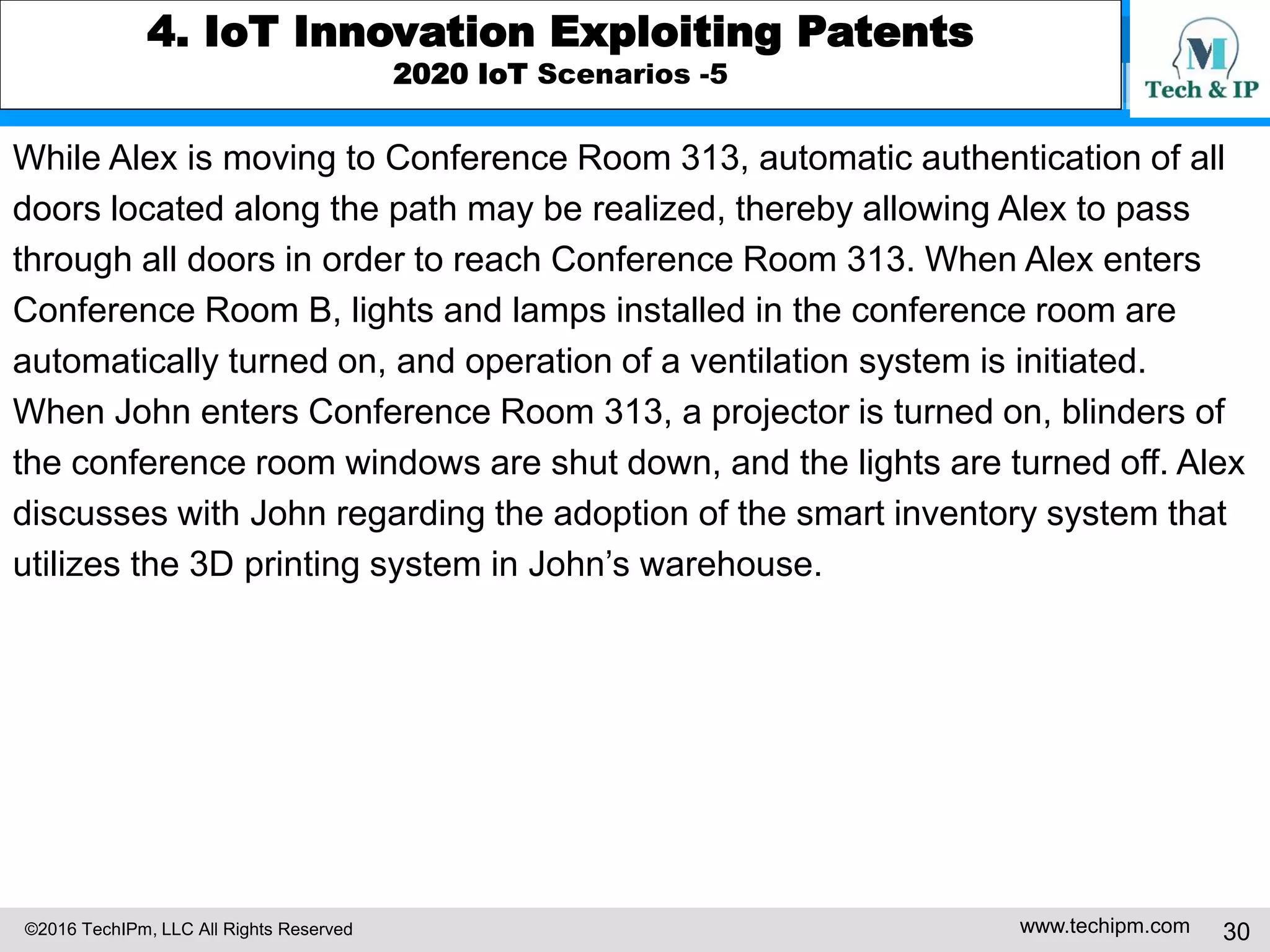©2016 TechIPm, LLC All Rights Reserved www.techipm.com 30
4. IoT Innovation Exploiting Patents
2020 IoT Scenarios -5
While Alex is moving to Conference Room 313, automatic authentication of all
doors located along the path may be realized, thereby allowing Alex to pass
through all doors in order to reach Conference Room 313. When Alex enters
Conference Room B, lights and lamps installed in the conference room are
automatically turned on, and operation of a ventilation system is initiated.
When John enters Conference Room 313, a projector is turned on, blinders of
the conference room windows are shut down, and the lights are turned off. Alex
discusses with John regarding the adoption of the smart inventory system that
utilizes the 3D printing system in John’s warehouse.
 