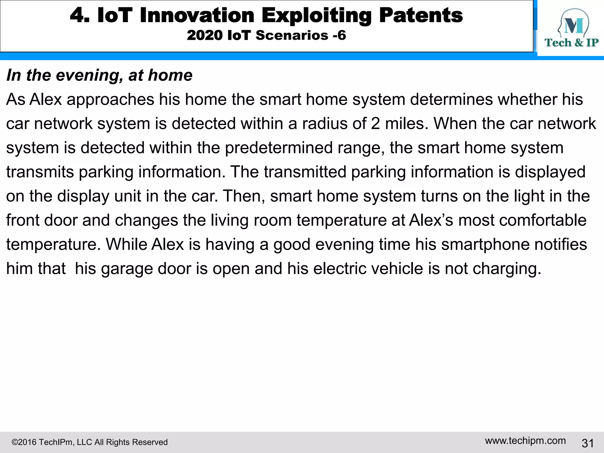 ©2016 TechIPm, LLC All Rights Reserved www.techipm.com 31
4. IoT Innovation Exploiting Patents
2020 IoT Scenarios -6
In the evening, at home
As Alex approaches his home the smart home system determines whether his
car network system is detected within a radius of 2 miles. When the car network
system is detected within the predetermined range, the smart home system
transmits parking information. The transmitted parking information is displayed
on the display unit in the car. Then, smart home system turns on the light in the
front door and changes the living room temperature at Alex’s most comfortable
temperature. While Alex is having a good evening time his smartphone notifies
him that his garage door is open and his electric vehicle is not charging.
 
