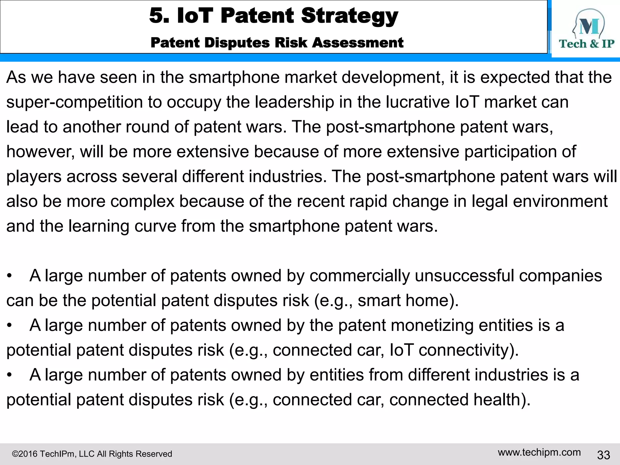 ©2016 TechIPm, LLC All Rights Reserved www.techipm.com 33
5. IoT Patent Strategy
Patent Development Strategy
Prior Arts Search
Even if the internet of things (IoT) gets a huge attention recently, the concept of
interconnected devices and connecting billions of devices to the internet in the
IoT is not new and has been researched for over 10 years. Thus, a large number
of non-patent prior arts including research papers and books can be existed.
Therefore, the intensive search of non-patent prior arts is needed for preparing
the IoT patent.
US20150019710 illustrates a good example case that intensive search of
non-patent prior arts is required. US20150019710 claims a method of
maintaining interoperability amongst IoT devices connected via an IoT
integration platform. The key elements of the claim 1 at issue are the
interoperable control rule based on the semantic label associated with a
user's IoT device.
 