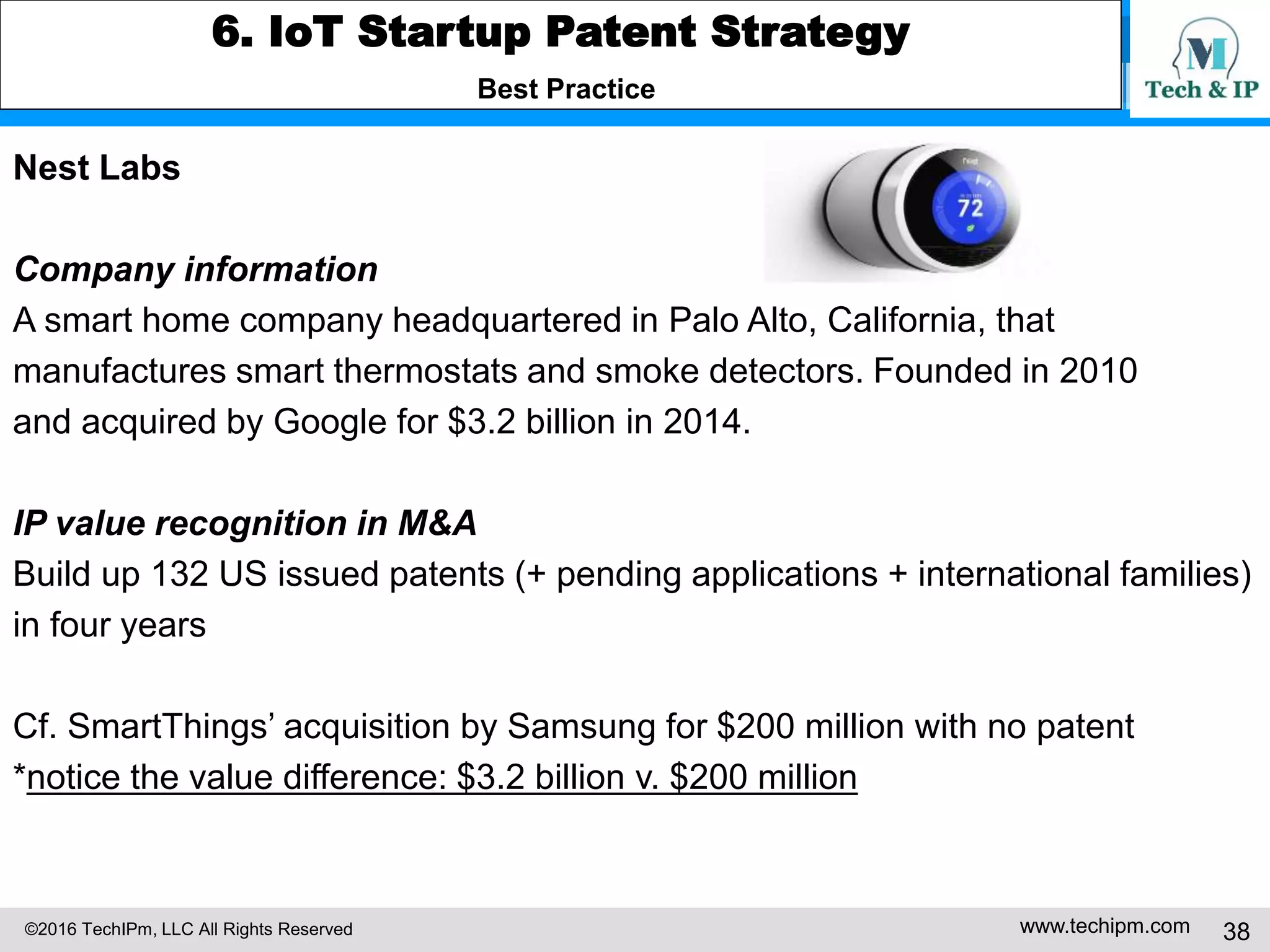 ©2016 TechIPm, LLC All Rights Reserved www.techipm.com 38
5. IoT Patent Strategy
Patent Development Strategy -6
Claim Drafting & Amendment under Post-Alice 101 Eligibility Test
The basic building blocks of the IoT are devices that can sense/recognize their
surrounding environments and communicate with other devices, connecting/
communicating network medium/infrastructure that can interconnect devices and
connect devices to the internet, back-end IT systems that can process
information (data) obtained by the IoT devices (e.g. cloud computing/big data
analytics) and provide the value added services exploiting the information.
Therefore, a part or whole of data aggregation, data transfer, data correlation,
data analysis and services based on the data are the essential elements of the
IoT inventions, and thus, the elements of the IoT patent claims. Consequently,
many of IoT patents can be identified as abstract ideas because they are the
certain methods of organizing human activities/mental process or fundamental
economic practices or mathematical relationships/formulas unless the IoT patent
claims are drafted carefully to pass the post-Alice 101 patent eligibility test.
 