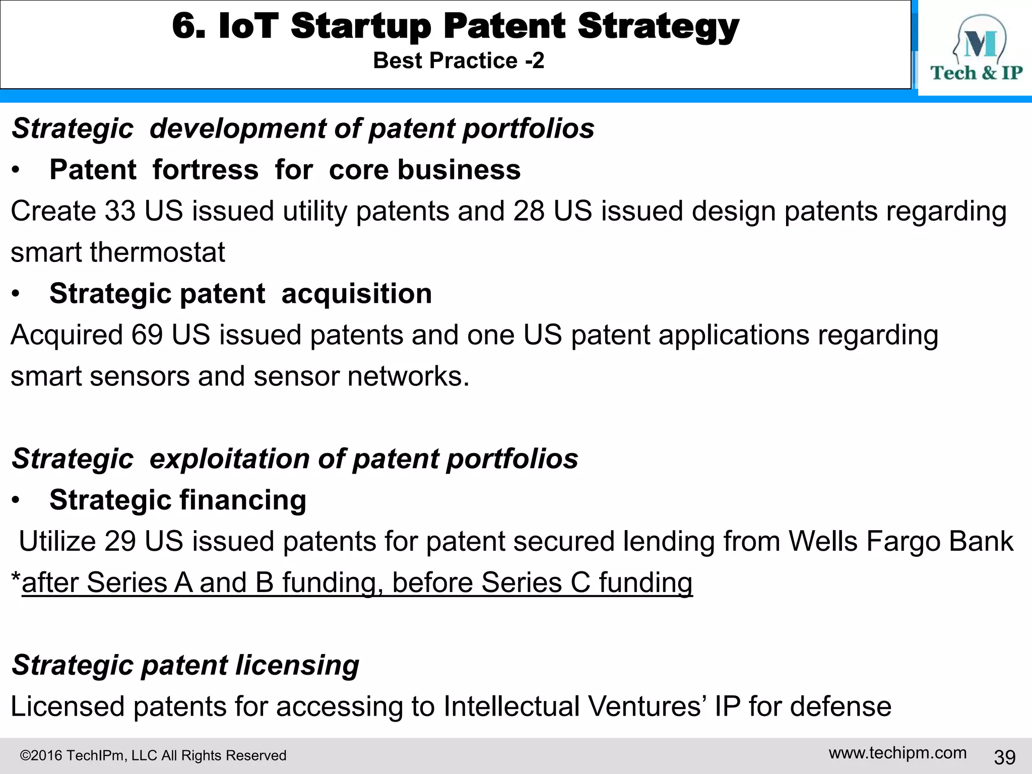 ©2016 TechIPm, LLC All Rights Reserved www.techipm.com 39
5. IoT Patent Strategy
Patent Development Strategy -7
Claim Drafting & Amendment under Post-Alice 101 Eligibility Test -2
For example, claim 1 in US20140012945 claimed: A method of automatically
detecting issues and facilitating the transmission of alert messages in a home
network consisting of a plurality of consumer electronic devices coupled to a
service node, the method comprising: storing information regarding home
entities in an inventory database, the entities comprising the household,
one or more users within the household, devices in the household, applications
running on the devices, and a community of which the household is included;
defining usage classes for each entity, the usage classes denoting a primary
function associated with an entity, and comprising networking, productivity,
and entertainment; assigning an index value to each usage class for each
entity, the index value comprising an integer value within a fixed range, and
reflecting a relative level of satisfaction associated with the entity for each
respective usage class; monitoring data regarding usage trends, performance
characteristics, and external variables associated with the entities;
 