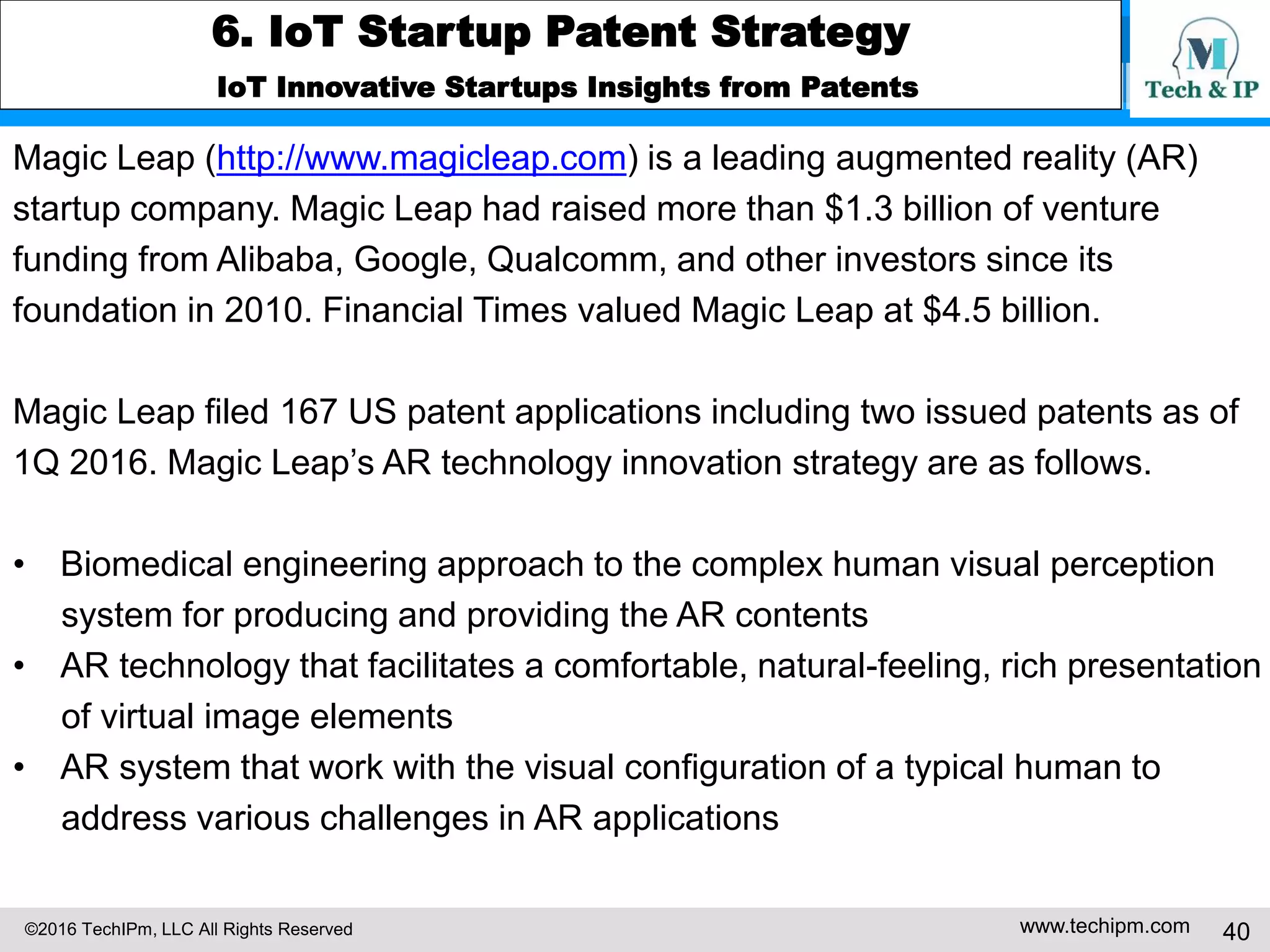 ©2016 TechIPm, LLC All Rights Reserved www.techipm.com 40
5. IoT Patent Strategy
Patent Development Strategy -8
Claim Drafting & Amendment under Post-Alice 101 Eligibility Test -3
modifying one or more of the index values based on the monitored data; and
facilitating the transmission of messages regarding services or products related
to the entities of the home from one or more parties, wherein the messages are
conformed to index values.
This claim was rejected under 101 by the USPTO because the claim is directed
towards the abstract idea: storing data regarding entities, classifying entities,
assigning index values, monitoring usage data, modifying the index values and
transmitting messages regarding services or products related to the entities
based on index values. Thus, simply transferring the data through the networks
or processed the data for providing services will not sufficient to transform the
nature of the claimed invention into a patent-eligible claim. Additional elements
that are sufficient to amount to significantly more than the abstract idea are
needed.
 