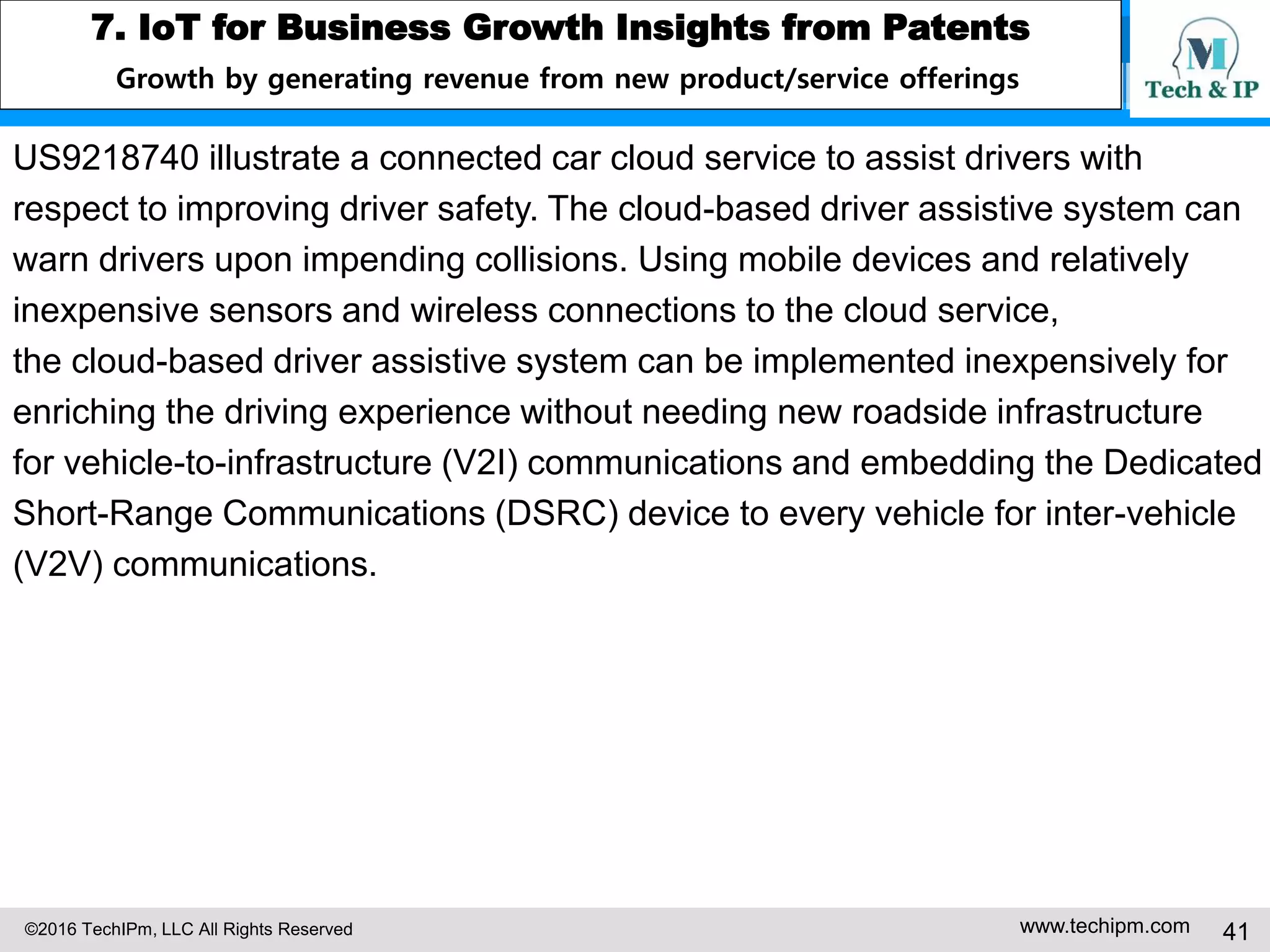 ©2016 TechIPm, LLC All Rights Reserved www.techipm.com 41
5. IoT Patent Strategy
Patent Development Strategy -9
Claim Drafting & Amendment under Post-Alice 101 Eligibility Test -4
Potential claim elements that can overcome the reject may be the claim
elements that embed/link to a specific machine/article (not a generic purpose
computer) (e.g. medical device, thermostat, application specific
microprocessor/controller) or that either recite a specific series of steps that
resulted in a departure from a human activity or transform a particular thing to
a different thing or improve the technology.
 