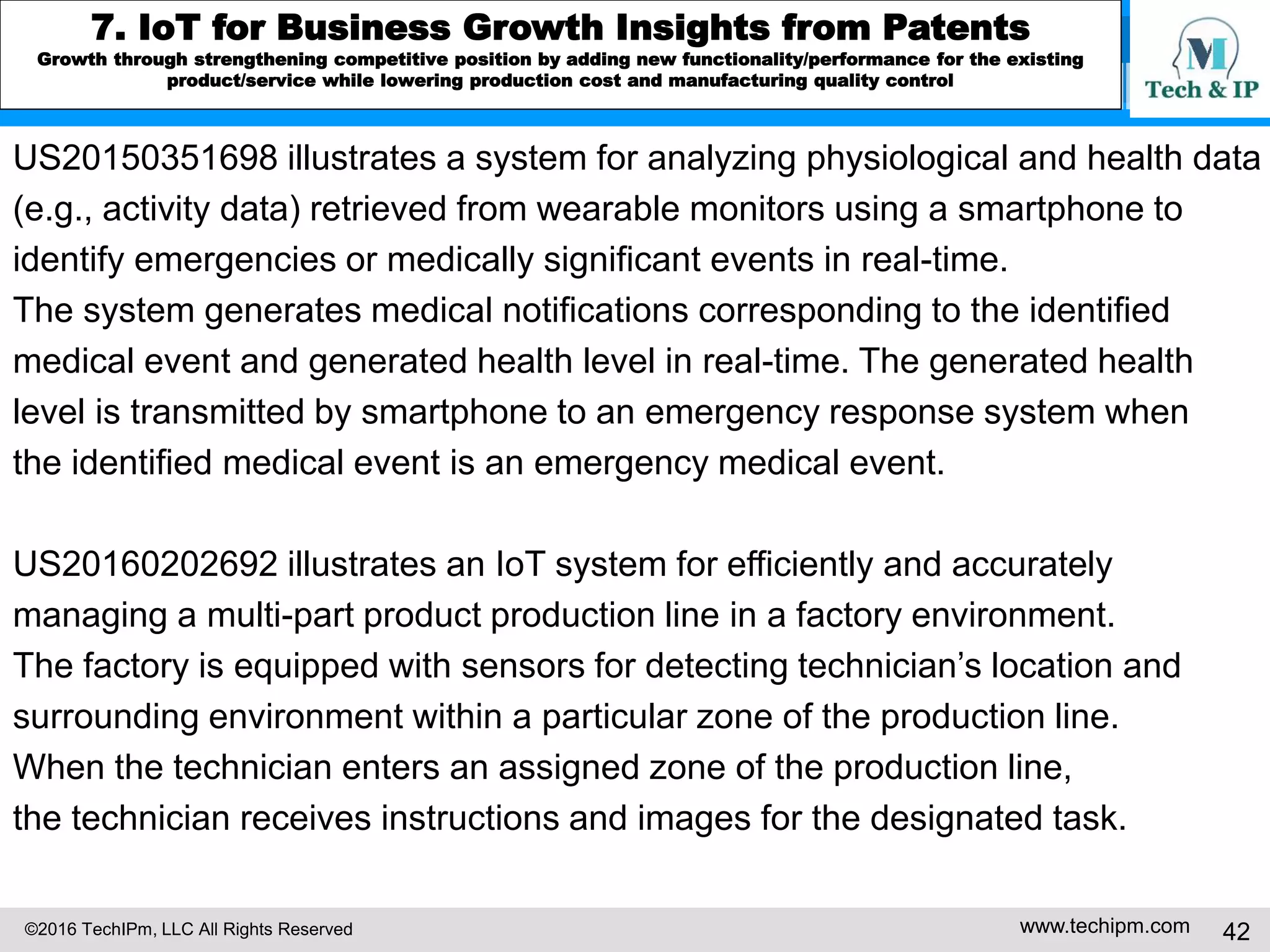 ©2016 TechIPm, LLC All Rights Reserved www.techipm.com 42
5. IoT Patent Strategy
Patent Development Strategy -10
Patent Disclosure Drafting & Prosecution in Alignment with Business
Strategy
The IoT patents should support future development of the IoT businesses and
commercial implementations of the IoT innovations. The disclosures of the IoT
patent can be considered as a system that is consist of the basic building blocks
of the IoT as a subsystem: (1) devices that can sense/recognize their
surrounding environments and communicate with other devices, (2) connecting
/communicating network medium/infrastructure that can interconnect devices and
connect devices to the internet, (3) back-end IT systems that can process
information (data) obtained by the IoT devices (e.g. cloud computing/big data
analytics) and (4) provide the value added services exploiting the information.
Then, the system as a whole and each basic building block as a subsystem can
be construed in the disclosures to support future development of IoT businesses
and commercial implementations of the IoT innovations.
 